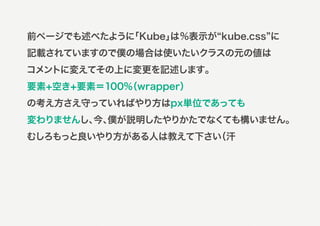 前ページでも述べたように
           「Kube」
                は%表示が kube.css に
記載されていますので僕の場合は使いたいクラスの元の値は
コメントに変えてその上に変更を記述します。
要素+空き+要素＝100%
            （wrapper）
の考え方さえ守っていればやり方はpx単位であっても
変わりませんし、 僕が説明したやりかたでなくても構いません。
        今、
むしろもっと良いやり方がある人は教えて下さい
                     （汗
 