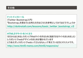 その他


ドットインストール
〈Twitter Bootstrap入門〉
「Bootstrap」を使おうとお考えの方はこちらを参考にしてみてはどうでしょうか
http://dotinstall.com/lessons/basic_twitter_bootstrap_v3


 HTML5でサイトをつくろう
〈ゼロからはじめるレスポンシブWebサイトを作るために勉強できるサイトをまとめました〉
レスポンシブwebデザインのまとめが書かれています
とりあえずレスポンシブwebってどんなもんって考えている方にオススメです。
http://www.html5-memo.com/html5/responsive/
 