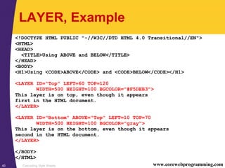 Cascading Style Sheets40 www.corewebprogramming.com
LAYER, Example
<!DOCTYPE HTML PUBLIC "-//W3C//DTD HTML 4.0 Transitional//EN">
<HTML>
<HEAD>
<TITLE>Using ABOVE and BELOW</TITLE>
</HEAD>
<BODY>
<H1>Using <CODE>ABOVE</CODE> and <CODE>BELOW</CODE></H1>
<LAYER ID="Top" LEFT=60 TOP=120
WIDTH=500 HEIGHT=100 BGCOLOR="#F5DEB3">
This layer is on top, even though it appears
first in the HTML document.
</LAYER>
<LAYER ID="Bottom" ABOVE="Top" LEFT=10 TOP=70
WIDTH=500 HEIGHT=100 BGCOLOR="gray">
This layer is on the bottom, even though it appears
second in the HTML document.
</LAYER>
</BODY>
</HTML>
 