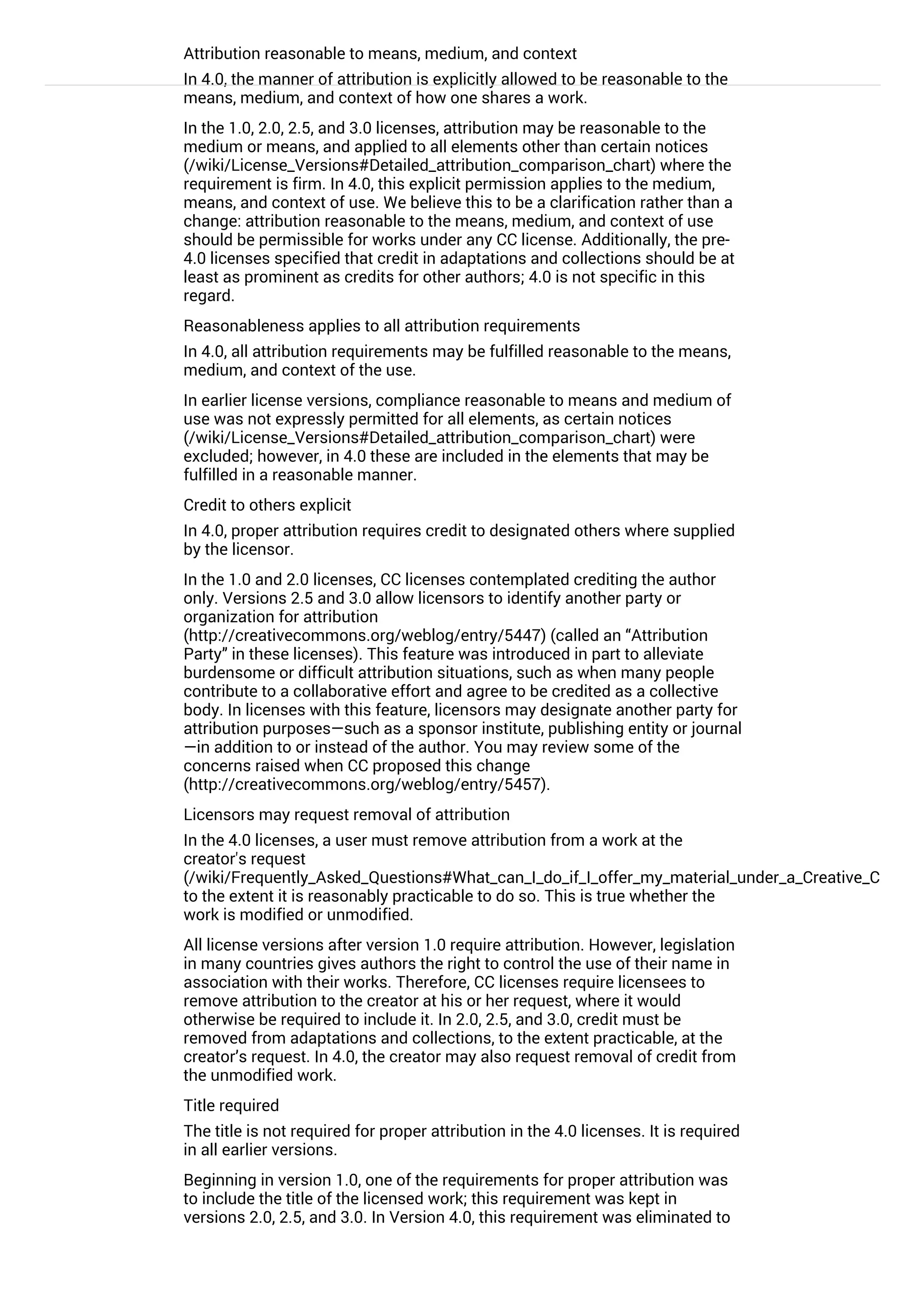 Attribution reasonable to means, medium, and context
In 4.0, the manner of attribution is explicitly allowed to be reasonable to the
means, medium, and context of how one shares a work.
In the 1.0, 2.0, 2.5, and 3.0 licenses, attribution may be reasonable to the
medium or means, and applied to all elements other than certain notices
(/wiki/License_Versions#Detailed_attribution_comparison_chart) where the
requirement is firm. In 4.0, this explicit permission applies to the medium,
means, and context of use. We believe this to be a clarification rather than a
change: attribution reasonable to the means, medium, and context of use
should be permissible for works under any CC license. Additionally, the pre-
4.0 licenses specified that credit in adaptations and collections should be at
least as prominent as credits for other authors; 4.0 is not specific in this
regard.
Reasonableness applies to all attribution requirements
In 4.0, all attribution requirements may be fulfilled reasonable to the means,
medium, and context of the use.
In earlier license versions, compliance reasonable to means and medium of
use was not expressly permitted for all elements, as certain notices
(/wiki/License_Versions#Detailed_attribution_comparison_chart) were
excluded; however, in 4.0 these are included in the elements that may be
fulfilled in a reasonable manner.
Credit to others explicit
In 4.0, proper attribution requires credit to designated others where supplied
by the licensor.
In the 1.0 and 2.0 licenses, CC licenses contemplated crediting the author
only. Versions 2.5 and 3.0 allow licensors to identify another party or
organization for attribution
(http://creativecommons.org/weblog/entry/5447) (called an “Attribution
Party” in these licenses). This feature was introduced in part to alleviate
burdensome or difficult attribution situations, such as when many people
contribute to a collaborative effort and agree to be credited as a collective
body. In licenses with this feature, licensors may designate another party for
attribution purposes—such as a sponsor institute, publishing entity or journal
—in addition to or instead of the author. You may review some of the
concerns raised when CC proposed this change
(http://creativecommons.org/weblog/entry/5457).
Licensors may request removal of attribution
In the 4.0 licenses, a user must remove attribution from a work at the
creator's request
(/wiki/Frequently_Asked_Questions#What_can_I_do_if_I_offer_my_material_under_a_Creative_Commo
to the extent it is reasonably practicable to do so. This is true whether the
work is modified or unmodified.
All license versions after version 1.0 require attribution. However, legislation
in many countries gives authors the right to control the use of their name in
association with their works. Therefore, CC licenses require licensees to
remove attribution to the creator at his or her request, where it would
otherwise be required to include it. In 2.0, 2.5, and 3.0, credit must be
removed from adaptations and collections, to the extent practicable, at the
creator’s request. In 4.0, the creator may also request removal of credit from
the unmodified work.
Title required
The title is not required for proper attribution in the 4.0 licenses. It is required
in all earlier versions.
Beginning in version 1.0, one of the requirements for proper attribution was
to include the title of the licensed work; this requirement was kept in
versions 2.0, 2.5, and 3.0. In Version 4.0, this requirement was eliminated to
increase flexibility and ease of compliance, particularly as many works do
 