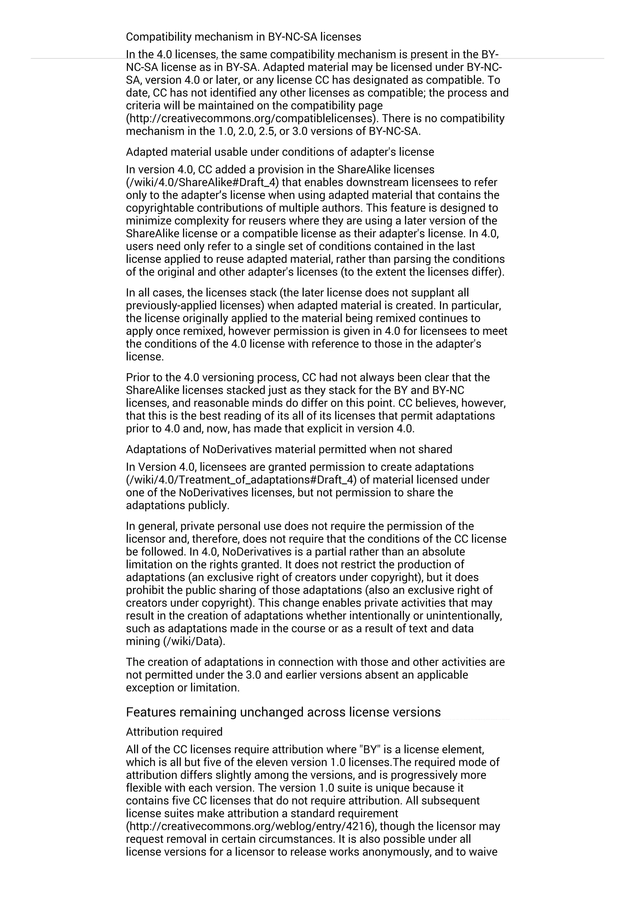 Compatibility mechanism in BY-NC-SA licenses
In the 4.0 licenses, the same compatibility mechanism is present in the BY-
NC-SA license as in BY-SA. Adapted material may be licensed under BY-NC-
SA, version 4.0 or later, or any license CC has designated as compatible. To
date, CC has not identified any other licenses as compatible; the process and
criteria will be maintained on the compatibility page
(http://creativecommons.org/compatiblelicenses). There is no compatibility
mechanism in the 1.0, 2.0, 2.5, or 3.0 versions of BY-NC-SA.
Adapted material usable under conditions of adapter's license
In version 4.0, CC added a provision in the ShareAlike licenses
(/wiki/4.0/ShareAlike#Draft_4) that enables downstream licensees to refer
only to the adapter’s license when using adapted material that contains the
copyrightable contributions of multiple authors. This feature is designed to
minimize complexity for reusers where they are using a later version of the
ShareAlike license or a compatible license as their adapter's license. In 4.0,
users need only refer to a single set of conditions contained in the last
license applied to reuse adapted material, rather than parsing the conditions
of the original and other adapter's licenses (to the extent the licenses differ).
In all cases, the licenses stack (the later license does not supplant all
previously-applied licenses) when adapted material is created. In particular,
the license originally applied to the material being remixed continues to
apply once remixed, however permission is given in 4.0 for licensees to meet
the conditions of the 4.0 license with reference to those in the adapter's
license.
Prior to the 4.0 versioning process, CC had not always been clear that the
ShareAlike licenses stacked just as they stack for the BY and BY-NC
licenses, and reasonable minds do differ on this point. CC believes, however,
that this is the best reading of its all of its licenses that permit adaptations
prior to 4.0 and, now, has made that explicit in version 4.0.
Adaptations of NoDerivatives material permitted when not shared
In Version 4.0, licensees are granted permission to create adaptations
(/wiki/4.0/Treatment_of_adaptations#Draft_4) of material licensed under
one of the NoDerivatives licenses, but not permission to share the
adaptations publicly.
In general, private personal use does not require the permission of the
licensor and, therefore, does not require that the conditions of the CC license
be followed. In 4.0, NoDerivatives is a partial rather than an absolute
limitation on the rights granted. It does not restrict the production of
adaptations (an exclusive right of creators under copyright), but it does
prohibit the public sharing of those adaptations (also an exclusive right of
creators under copyright). This change enables private activities that may
result in the creation of adaptations whether intentionally or unintentionally,
such as adaptations made in the course or as a result of text and data
mining (/wiki/Data).
The creation of adaptations in connection with those and other activities are
not permitted under the 3.0 and earlier versions absent an applicable
exception or limitation.
Features remaining unchanged across license versions
Attribution required
All of the CC licenses require attribution where "BY" is a license element,
which is all but five of the eleven version 1.0 licenses.The required mode of
attribution differs slightly among the versions, and is progressively more
flexible with each version. The version 1.0 suite is unique because it
contains five CC licenses that do not require attribution. All subsequent
license suites make attribution a standard requirement
(http://creativecommons.org/weblog/entry/4216), though the licensor may
request removal in certain circumstances. It is also possible under all
license versions for a licensor to release works anonymously, and to waive
the requirement by not providing authorship information. Where an element
 