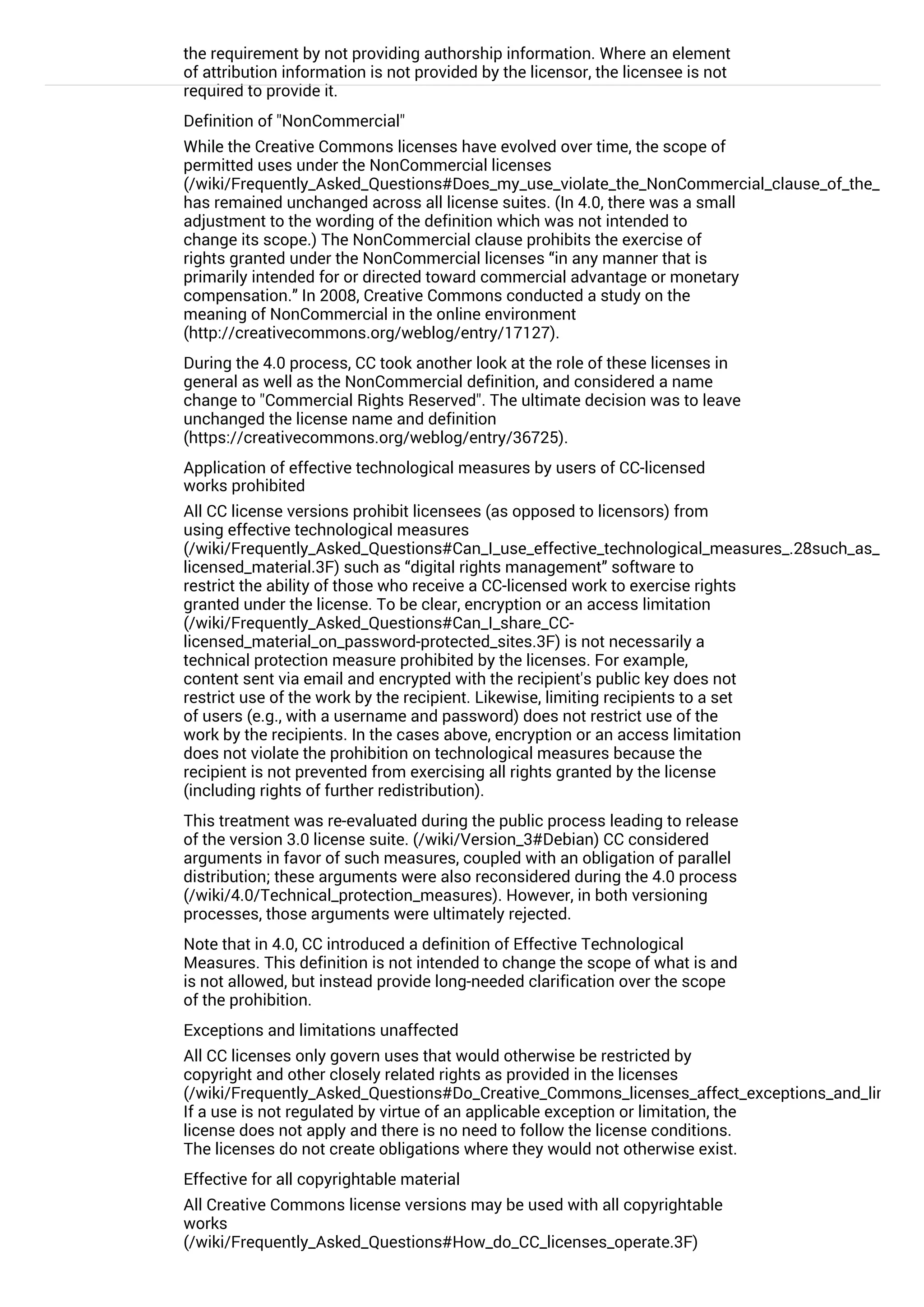 the requirement by not providing authorship information. Where an element
of attribution information is not provided by the licensor, the licensee is not
required to provide it.
Definition of "NonCommercial"
While the Creative Commons licenses have evolved over time, the scope of
permitted uses under the NonCommercial licenses
(/wiki/Frequently_Asked_Questions#Does_my_use_violate_the_NonCommercial_clause_of_the_license
has remained unchanged across all license suites. (In 4.0, there was a small
adjustment to the wording of the definition which was not intended to
change its scope.) The NonCommercial clause prohibits the exercise of
rights granted under the NonCommercial licenses “in any manner that is
primarily intended for or directed toward commercial advantage or monetary
compensation.” In 2008, Creative Commons conducted a study on the
meaning of NonCommercial in the online environment
(http://creativecommons.org/weblog/entry/17127).
During the 4.0 process, CC took another look at the role of these licenses in
general as well as the NonCommercial definition, and considered a name
change to "Commercial Rights Reserved". The ultimate decision was to leave
unchanged the license name and definition
(https://creativecommons.org/weblog/entry/36725).
Application of effective technological measures by users of CC-licensed
works prohibited
All CC license versions prohibit licensees (as opposed to licensors) from
using effective technological measures
(/wiki/Frequently_Asked_Questions#Can_I_use_effective_technological_measures_.28such_as_DRM.2
licensed_material.3F) such as “digital rights management” software to
restrict the ability of those who receive a CC-licensed work to exercise rights
granted under the license. To be clear, encryption or an access limitation
(/wiki/Frequently_Asked_Questions#Can_I_share_CC-
licensed_material_on_password-protected_sites.3F) is not necessarily a
technical protection measure prohibited by the licenses. For example,
content sent via email and encrypted with the recipient's public key does not
restrict use of the work by the recipient. Likewise, limiting recipients to a set
of users (e.g., with a username and password) does not restrict use of the
work by the recipients. In the cases above, encryption or an access limitation
does not violate the prohibition on technological measures because the
recipient is not prevented from exercising all rights granted by the license
(including rights of further redistribution).
This treatment was re-evaluated during the public process leading to release
of the version 3.0 license suite. (/wiki/Version_3#Debian) CC considered
arguments in favor of such measures, coupled with an obligation of parallel
distribution; these arguments were also reconsidered during the 4.0 process
(/wiki/4.0/Technical_protection_measures). However, in both versioning
processes, those arguments were ultimately rejected.
Note that in 4.0, CC introduced a definition of Effective Technological
Measures. This definition is not intended to change the scope of what is and
is not allowed, but instead provide long-needed clarification over the scope
of the prohibition.
Exceptions and limitations unaffected
All CC licenses only govern uses that would otherwise be restricted by
copyright and other closely related rights as provided in the licenses
(/wiki/Frequently_Asked_Questions#Do_Creative_Commons_licenses_affect_exceptions_and_limitatio
If a use is not regulated by virtue of an applicable exception or limitation, the
license does not apply and there is no need to follow the license conditions.
The licenses do not create obligations where they would not otherwise exist.
Effective for all copyrightable material
All Creative Commons license versions may be used with all copyrightable
works
(/wiki/Frequently_Asked_Questions#How_do_CC_licenses_operate.3F)
(though CC recommends against using its licenses for computer software
 