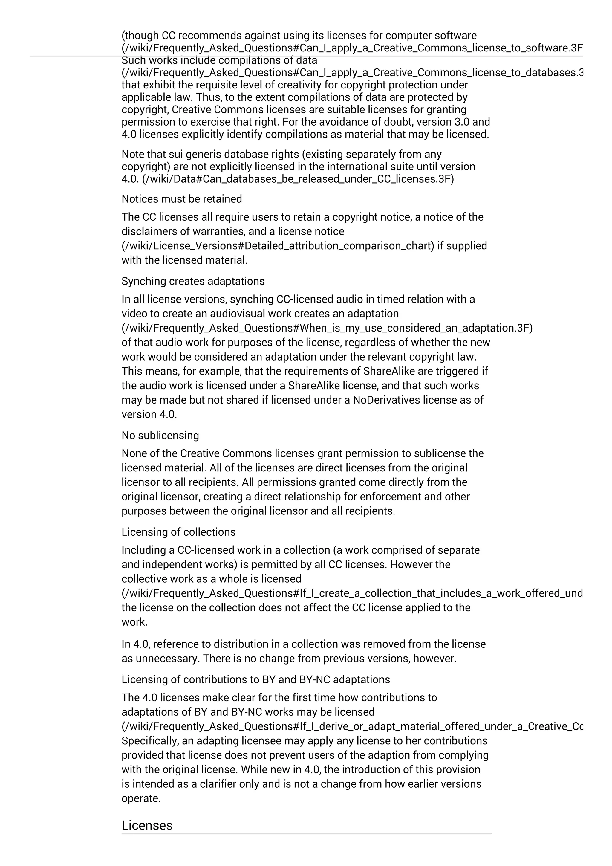 (though CC recommends against using its licenses for computer software
(/wiki/Frequently_Asked_Questions#Can_I_apply_a_Creative_Commons_license_to_software.3F)
Such works include compilations of data
(/wiki/Frequently_Asked_Questions#Can_I_apply_a_Creative_Commons_license_to_databases.3F)
that exhibit the requisite level of creativity for copyright protection under
applicable law. Thus, to the extent compilations of data are protected by
copyright, Creative Commons licenses are suitable licenses for granting
permission to exercise that right. For the avoidance of doubt, version 3.0 and
4.0 licenses explicitly identify compilations as material that may be licensed.
Note that sui generis database rights (existing separately from any
copyright) are not explicitly licensed in the international suite until version
4.0. (/wiki/Data#Can_databases_be_released_under_CC_licenses.3F)
Notices must be retained
The CC licenses all require users to retain a copyright notice, a notice of the
disclaimers of warranties, and a license notice
(/wiki/License_Versions#Detailed_attribution_comparison_chart) if supplied
with the licensed material.
Synching creates adaptations
In all license versions, synching CC-licensed audio in timed relation with a
video to create an audiovisual work creates an adaptation
(/wiki/Frequently_Asked_Questions#When_is_my_use_considered_an_adaptation.3F)
of that audio work for purposes of the license, regardless of whether the new
work would be considered an adaptation under the relevant copyright law.
This means, for example, that the requirements of ShareAlike are triggered if
the audio work is licensed under a ShareAlike license, and that such works
may be made but not shared if licensed under a NoDerivatives license as of
version 4.0.
No sublicensing
None of the Creative Commons licenses grant permission to sublicense the
licensed material. All of the licenses are direct licenses from the original
licensor to all recipients. All permissions granted come directly from the
original licensor, creating a direct relationship for enforcement and other
purposes between the original licensor and all recipients.
Licensing of collections
Including a CC-licensed work in a collection (a work comprised of separate
and independent works) is permitted by all CC licenses. However the
collective work as a whole is licensed
(/wiki/Frequently_Asked_Questions#If_I_create_a_collection_that_includes_a_work_offered_under_a_C
the license on the collection does not affect the CC license applied to the
work.
In 4.0, reference to distribution in a collection was removed from the license
as unnecessary. There is no change from previous versions, however.
Licensing of contributions to BY and BY-NC adaptations
The 4.0 licenses make clear for the first time how contributions to
adaptations of BY and BY-NC works may be licensed
(/wiki/Frequently_Asked_Questions#If_I_derive_or_adapt_material_offered_under_a_Creative_Common
Specifically, an adapting licensee may apply any license to her contributions
provided that license does not prevent users of the adaption from complying
with the original license. While new in 4.0, the introduction of this provision
is intended as a clarifier only and is not a change from how earlier versions
operate.
Licenses
 
