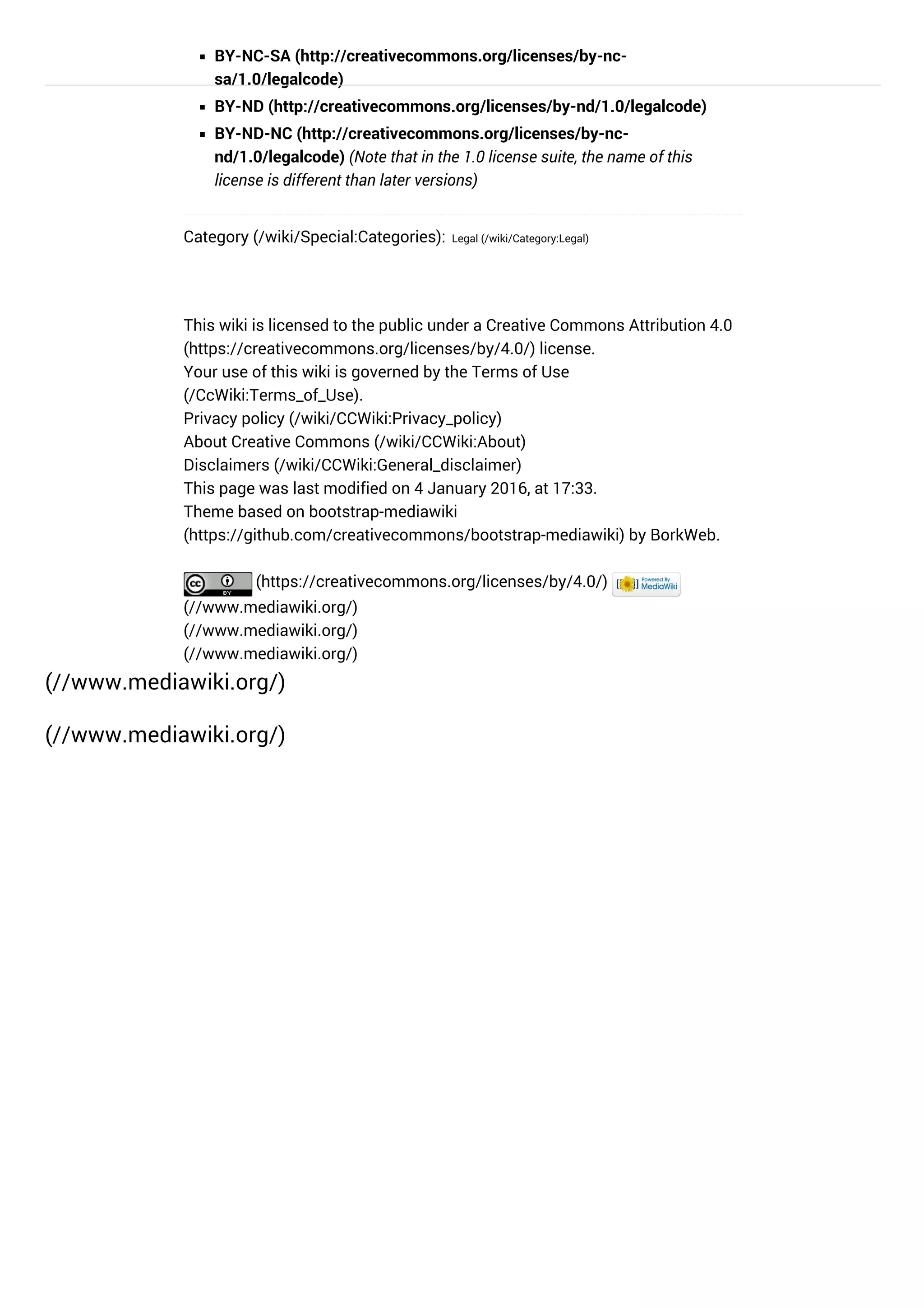 BY-NC-SA (http://creativecommons.org/licenses/by-nc-
sa/1.0/legalcode)
BY-ND (http://creativecommons.org/licenses/by-nd/1.0/legalcode)
BY-ND-NC (http://creativecommons.org/licenses/by-nc-
nd/1.0/legalcode) (Note that in the 1.0 license suite, the name of this
license is different than later versions)
Category (/wiki/Special:Categories): Legal (/wiki/Category:Legal)
(//www.mediawiki.org/)
(//www.mediawiki.org/)
(//www.mediawiki.org/)
(//www.mediawiki.org/)
This wiki is licensed to the public under a Creative Commons Attribution 4.0
(https://creativecommons.org/licenses/by/4.0/) license.
Your use of this wiki is governed by the Terms of Use
(/CcWiki:Terms_of_Use).
Privacy policy (/wiki/CCWiki:Privacy_policy)
About Creative Commons (/wiki/CCWiki:About)
Disclaimers (/wiki/CCWiki:General_disclaimer)
This page was last modified on 4 January 2016, at 17:33.
Theme based on bootstrap-mediawiki
(https://github.com/creativecommons/bootstrap-mediawiki) by BorkWeb.
(https://creativecommons.org/licenses/by/4.0/) 
(//www.mediawiki.org/)
 