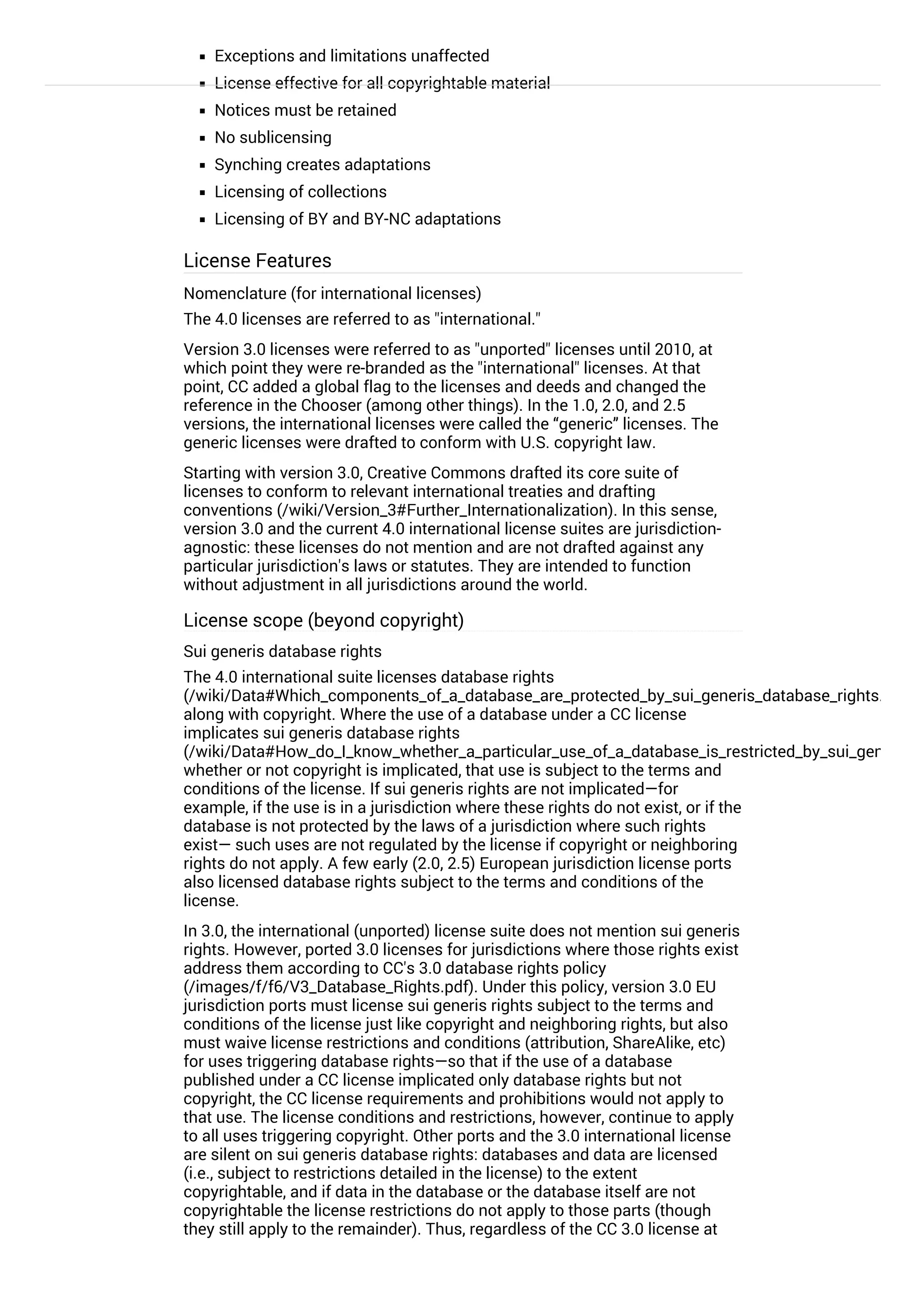 Exceptions and limitations unaffected
License effective for all copyrightable material
Notices must be retained
No sublicensing
Synching creates adaptations
Licensing of collections
Licensing of BY and BY-NC adaptations
License Features
Nomenclature (for international licenses)
The 4.0 licenses are referred to as "international."
Version 3.0 licenses were referred to as "unported" licenses until 2010, at
which point they were re-branded as the "international" licenses. At that
point, CC added a global flag to the licenses and deeds and changed the
reference in the Chooser (among other things). In the 1.0, 2.0, and 2.5
versions, the international licenses were called the “generic” licenses. The
generic licenses were drafted to conform with U.S. copyright law.
Starting with version 3.0, Creative Commons drafted its core suite of
licenses to conform to relevant international treaties and drafting
conventions (/wiki/Version_3#Further_Internationalization). In this sense,
version 3.0 and the current 4.0 international license suites are jurisdiction-
agnostic: these licenses do not mention and are not drafted against any
particular jurisdiction's laws or statutes. They are intended to function
without adjustment in all jurisdictions around the world.
License scope (beyond copyright)
Sui generis database rights
The 4.0 international suite licenses database rights
(/wiki/Data#Which_components_of_a_database_are_protected_by_sui_generis_database_rights.3F)
along with copyright. Where the use of a database under a CC license
implicates sui generis database rights
(/wiki/Data#How_do_I_know_whether_a_particular_use_of_a_database_is_restricted_by_sui_generis_d
whether or not copyright is implicated, that use is subject to the terms and
conditions of the license. If sui generis rights are not implicated—for
example, if the use is in a jurisdiction where these rights do not exist, or if the
database is not protected by the laws of a jurisdiction where such rights
exist— such uses are not regulated by the license if copyright or neighboring
rights do not apply. A few early (2.0, 2.5) European jurisdiction license ports
also licensed database rights subject to the terms and conditions of the
license.
In 3.0, the international (unported) license suite does not mention sui generis
rights. However, ported 3.0 licenses for jurisdictions where those rights exist
address them according to CC's 3.0 database rights policy
(/images/f/f6/V3_Database_Rights.pdf). Under this policy, version 3.0 EU
jurisdiction ports must license sui generis rights subject to the terms and
conditions of the license just like copyright and neighboring rights, but also
must waive license restrictions and conditions (attribution, ShareAlike, etc)
for uses triggering database rights—so that if the use of a database
published under a CC license implicated only database rights but not
copyright, the CC license requirements and prohibitions would not apply to
that use. The license conditions and restrictions, however, continue to apply
to all uses triggering copyright. Other ports and the 3.0 international license
are silent on sui generis database rights: databases and data are licensed
(i.e., subject to restrictions detailed in the license) to the extent
copyrightable, and if data in the database or the database itself are not
copyrightable the license restrictions do not apply to those parts (though
they still apply to the remainder). Thus, regardless of the CC 3.0 license at
play (unported, an EU port, another port), uses that implicate only database
 