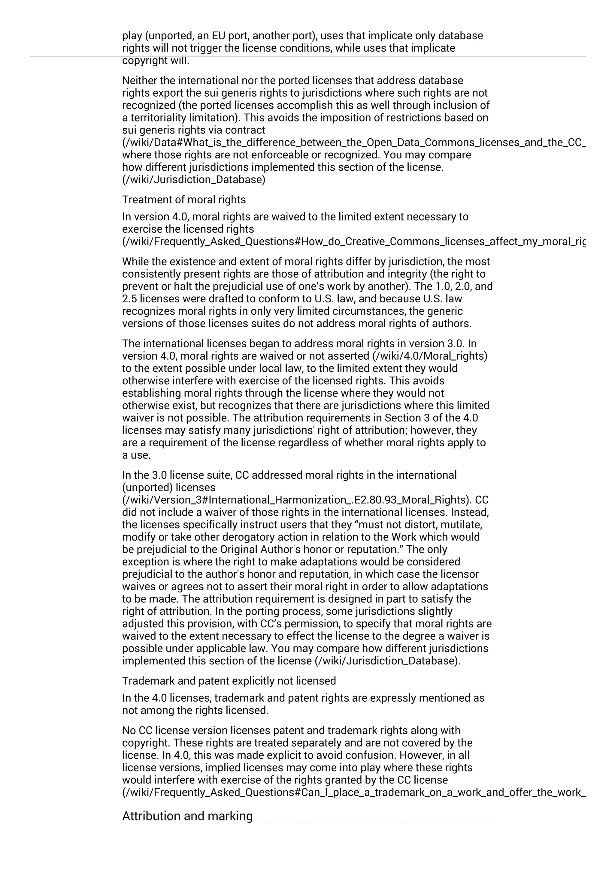 play (unported, an EU port, another port), uses that implicate only database
rights will not trigger the license conditions, while uses that implicate
copyright will.
Neither the international nor the ported licenses that address database
rights export the sui generis rights to jurisdictions where such rights are not
recognized (the ported licenses accomplish this as well through inclusion of
a territoriality limitation). This avoids the imposition of restrictions based on
sui generis rights via contract
(/wiki/Data#What_is_the_difference_between_the_Open_Data_Commons_licenses_and_the_CC_4.0_lic
where those rights are not enforceable or recognized. You may compare
how different jurisdictions implemented this section of the license.
(/wiki/Jurisdiction_Database)
Treatment of moral rights
In version 4.0, moral rights are waived to the limited extent necessary to
exercise the licensed rights
(/wiki/Frequently_Asked_Questions#How_do_Creative_Commons_licenses_affect_my_moral_rights.2C
While the existence and extent of moral rights differ by jurisdiction, the most
consistently present rights are those of attribution and integrity (the right to
prevent or halt the prejudicial use of one’s work by another). The 1.0, 2.0, and
2.5 licenses were drafted to conform to U.S. law, and because U.S. law
recognizes moral rights in only very limited circumstances, the generic
versions of those licenses suites do not address moral rights of authors.
The international licenses began to address moral rights in version 3.0. In
version 4.0, moral rights are waived or not asserted (/wiki/4.0/Moral_rights)
to the extent possible under local law, to the limited extent they would
otherwise interfere with exercise of the licensed rights. This avoids
establishing moral rights through the license where they would not
otherwise exist, but recognizes that there are jurisdictions where this limited
waiver is not possible. The attribution requirements in Section 3 of the 4.0
licenses may satisfy many jurisdictions' right of attribution; however, they
are a requirement of the license regardless of whether moral rights apply to
a use.
In the 3.0 license suite, CC addressed moral rights in the international
(unported) licenses
(/wiki/Version_3#International_Harmonization_.E2.80.93_Moral_Rights). CC
did not include a waiver of those rights in the international licenses. Instead,
the licenses specifically instruct users that they “must not distort, mutilate,
modify or take other derogatory action in relation to the Work which would
be prejudicial to the Original Author's honor or reputation.” The only
exception is where the right to make adaptations would be considered
prejudicial to the author's honor and reputation, in which case the licensor
waives or agrees not to assert their moral right in order to allow adaptations
to be made. The attribution requirement is designed in part to satisfy the
right of attribution. In the porting process, some jurisdictions slightly
adjusted this provision, with CC’s permission, to specify that moral rights are
waived to the extent necessary to effect the license to the degree a waiver is
possible under applicable law. You may compare how different jurisdictions
implemented this section of the license (/wiki/Jurisdiction_Database).
Trademark and patent explicitly not licensed
In the 4.0 licenses, trademark and patent rights are expressly mentioned as
not among the rights licensed.
No CC license version licenses patent and trademark rights along with
copyright. These rights are treated separately and are not covered by the
license. In 4.0, this was made explicit to avoid confusion. However, in all
license versions, implied licenses may come into play where these rights
would interfere with exercise of the rights granted by the CC license
(/wiki/Frequently_Asked_Questions#Can_I_place_a_trademark_on_a_work_and_offer_the_work_under_
Attribution and marking
Attribution reasonable to means, medium, and context
 