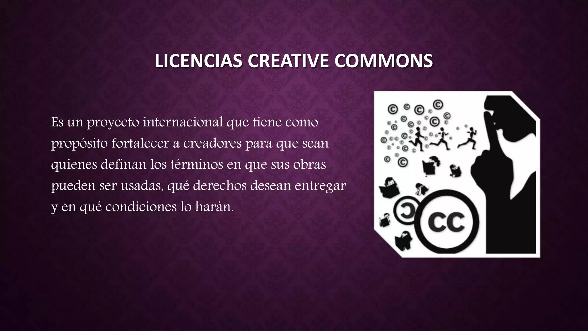 LICENCIAS CREATIVE COMMONS
Es un proyecto internacional que tiene como
propósito fortalecer a creadores para que sean
quienes definan los términos en que sus obras
pueden ser usadas, qué derechos desean entregar
y en qué condiciones lo harán.
 