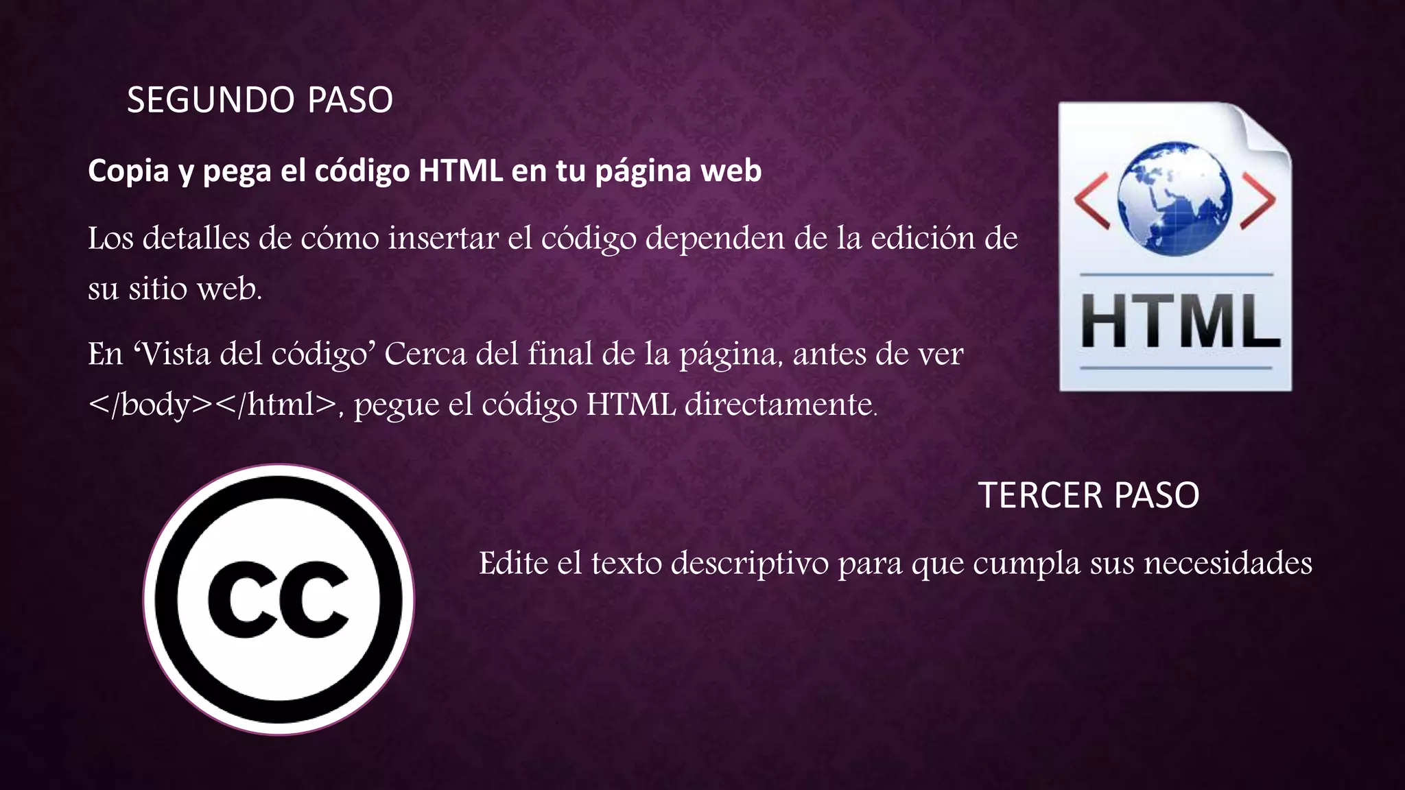 SEGUNDO PASO
Copia y pega el código HTML en tu página web
Los detalles de cómo insertar el código dependen de la edición de
su sitio web.
En ‘Vista del código’ Cerca del final de la página, antes de ver
</body></html>, pegue el código HTML directamente.
TERCER PASO
Edite el texto descriptivo para que cumpla sus necesidades
 