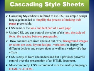 Cascading Style Sheets
 Cascading Style Sheets, referred to as CSS, is a simple design
language intended to simplify the process of making web
pages presentable.
 CSS handles the look and feel part of a web page.
 Using CSS, you can control the color of the text, the style of
fonts, the spacing between paragraphs.
 How columns are sized and laid out, what background images
or colors are used, layout designs , variations in display for
different devices and screen sizes as well as a variety of other
effects.
 CSS is easy to learn and understand but it provides powerful
control over the presentation of an HTML document.
 Most commonly, CSS is combined with the markup languages
HTML or XHTML.
 