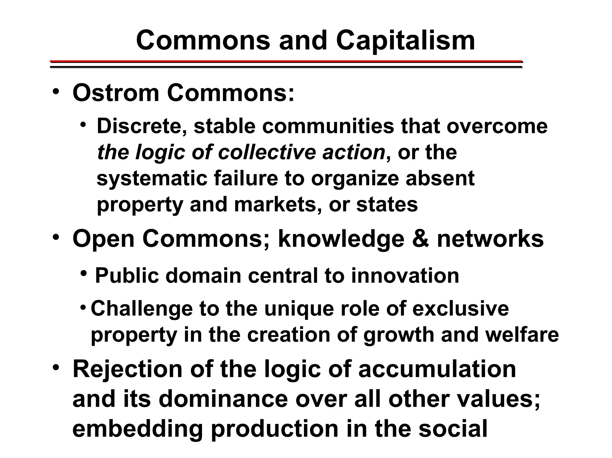 Commons and Capitalism
• Ostrom Commons:
• Discrete, stable communities that overcome
the logic of collective action, or the
systematic failure to organize absent
property and markets, or states
• Open Commons; knowledge & networks
• Public domain central to innovation
• Challenge to the unique role of exclusive
property in the creation of growth and welfare
• Rejection of the logic of accumulation
and its dominance over all other values;
embedding production in the social
________________________________________________________________________________________________________________________________________________________________________________________
 