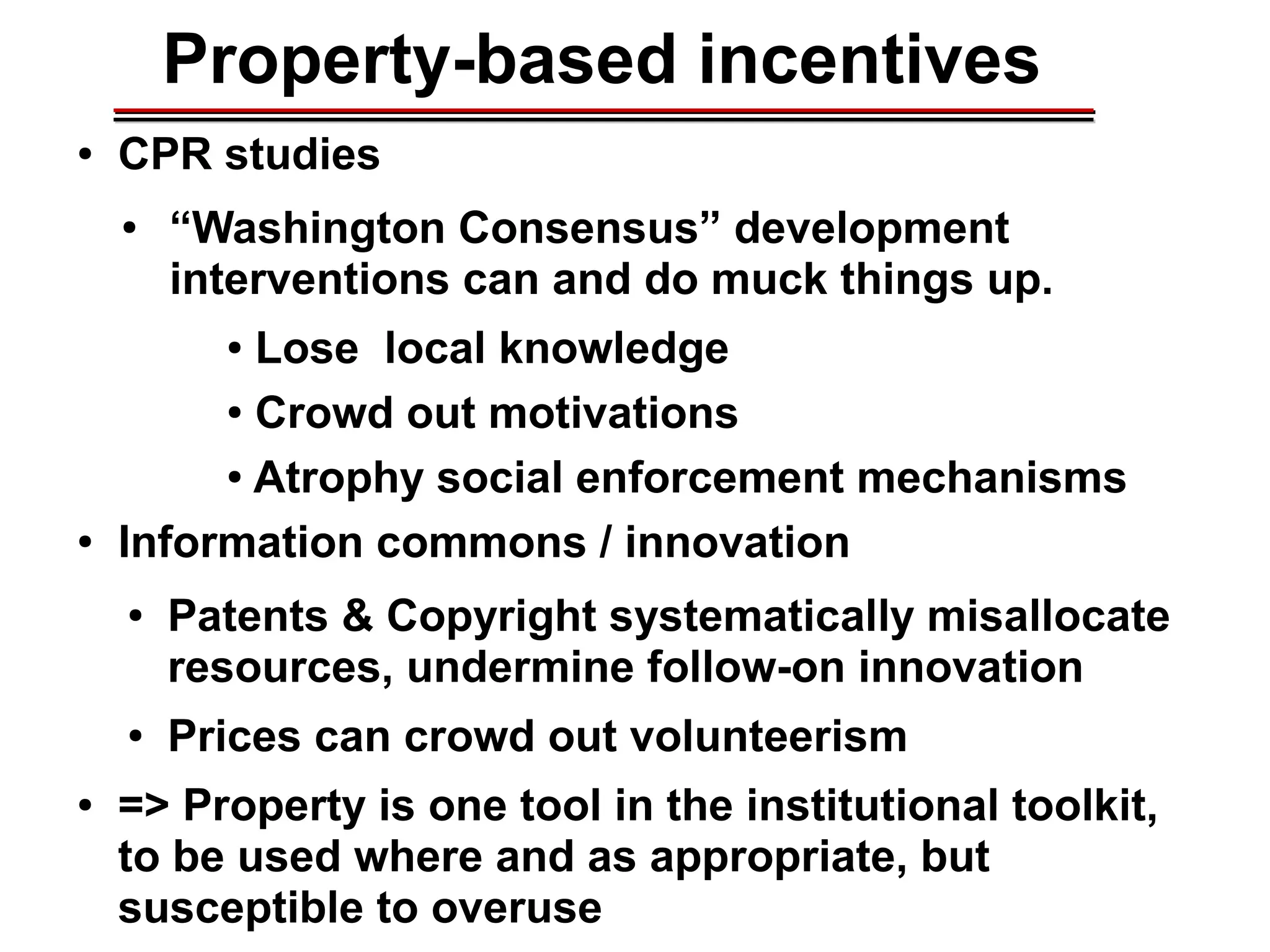 Property-based incentives
● CPR studies
● “Washington Consensus” development
interventions can and do muck things up.
● Lose local knowledge
● Crowd out motivations
● Atrophy social enforcement mechanisms
● Information commons / innovation
● Patents & Copyright systematically misallocate
resources, undermine follow-on innovation
● Prices can crowd out volunteerism
● => Property is one tool in the institutional toolkit,
to be used where and as appropriate, but
susceptible to overuse
________________________________________________________________________________________________________________________________________________________________________________________
 