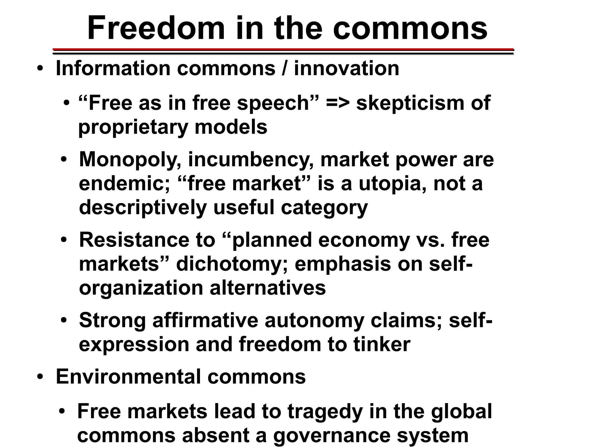 Freedom in the commons
● Information commons / innovation
● “Free as in free speech” => skepticism of
proprietary models
● Monopoly, incumbency, market power are
endemic; “free market” is a utopia, not a
descriptively useful category
● Resistance to “planned economy vs. free
markets” dichotomy; emphasis on self-
organization alternatives
● Strong affirmative autonomy claims; self-
expression and freedom to tinker
● Environmental commons
● Free markets lead to tragedy in the global
commons absent a governance system
________________________________________________________________________________________________________________________________________________________________________________________
 