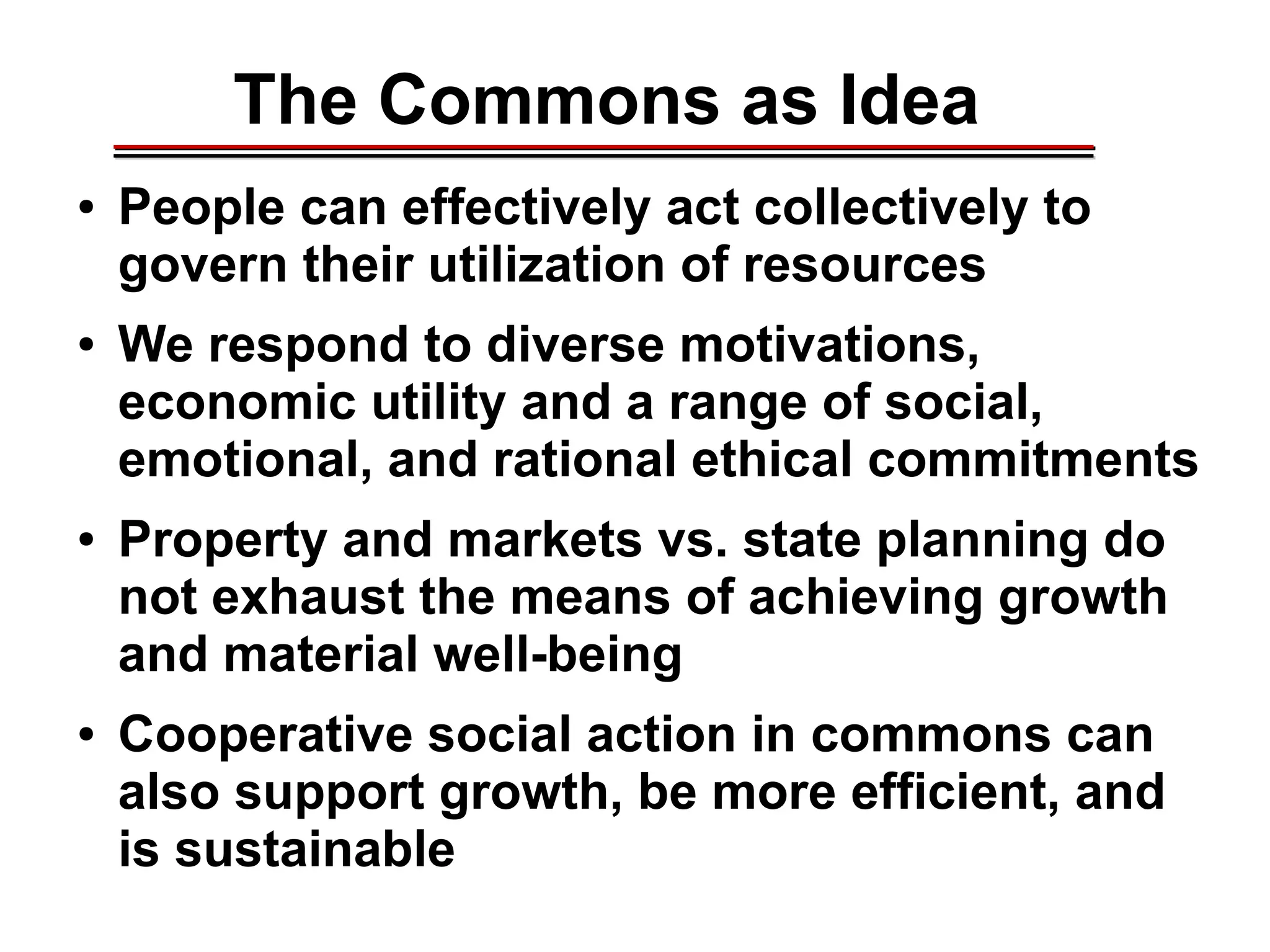 The Commons as Idea
● People can effectively act collectively to
govern their utilization of resources
● We respond to diverse motivations,
economic utility and a range of social,
emotional, and rational ethical commitments
● Property and markets vs. state planning do
not exhaust the means of achieving growth
and material well-being
● Cooperative social action in commons can
also support growth, be more efficient, and
is sustainable
________________________________________________________________________________________________________________________________________________________________________________________
 