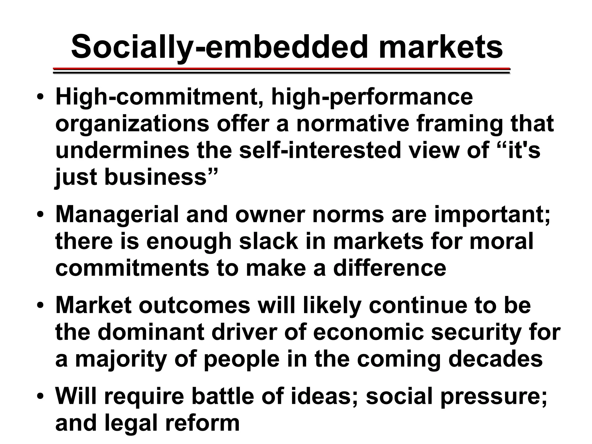 Socially-embedded markets
● High-commitment, high-performance
organizations offer a normative framing that
undermines the self-interested view of “it's
just business”
● Managerial and owner norms are important;
there is enough slack in markets for moral
commitments to make a difference
● Market outcomes will likely continue to be
the dominant driver of economic security for
a majority of people in the coming decades
● Will require battle of ideas; social pressure;
and legal reform
________________________________________________________________________________________________________________________________________________________________________________________
 