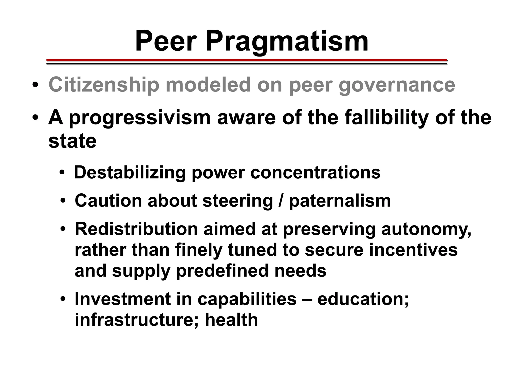 Peer Pragmatism
● Citizenship modeled on peer governance
● A progressivism aware of the fallibility of the
state
● Destabilizing power concentrations
● Caution about steering / paternalism
● Redistribution aimed at preserving autonomy,
rather than finely tuned to secure incentives
and supply predefined needs
● Investment in capabilities – education;
infrastructure; health
________________________________________________________________________________________________________________________________________________________________________________________
 