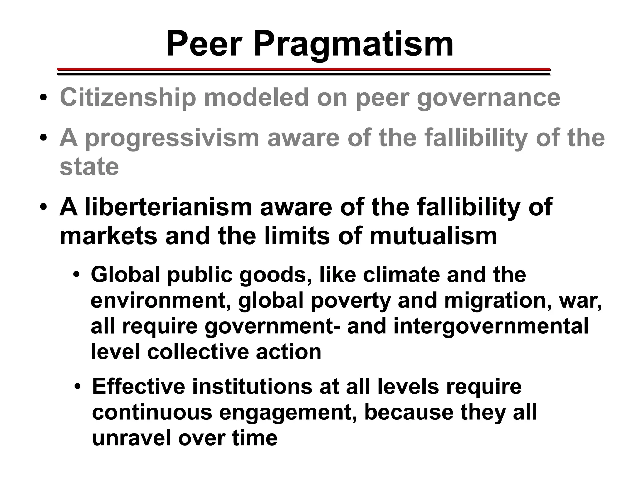 Peer Pragmatism
● Citizenship modeled on peer governance
● A progressivism aware of the fallibility of the
state
● A liberterianism aware of the fallibility of
markets and the limits of mutualism
● Global public goods, like climate and the
environment, global poverty and migration, war,
all require government- and intergovernmental
level collective action
● Effective institutions at all levels require
continuous engagement, because they all
unravel over time
________________________________________________________________________________________________________________________________________________________________________________________
 