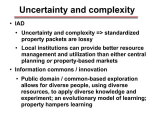 Uncertainty and complexity
● IAD
● Uncertainty and complexity => standardized
property packets are lossy
● Local institutions can provide better resource
management and utilization than either central
planning or property-based markets
● Information commons / innovation
● Public domain / common-based exploration
allows for diverse people, using diverse
resources, to apply diverse knowledge and
experiment; an evolutionary model of learning;
property hampers learning
________________________________________________________________________________________________________________________________________________________________________________________
 