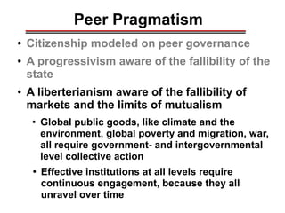 Peer Pragmatism
● Citizenship modeled on peer governance
● A progressivism aware of the fallibility of the
state
● A liberterianism aware of the fallibility of
markets and the limits of mutualism
● Global public goods, like climate and the
environment, global poverty and migration, war,
all require government- and intergovernmental
level collective action
● Effective institutions at all levels require
continuous engagement, because they all
unravel over time
________________________________________________________________________________________________________________________________________________________________________________________
 