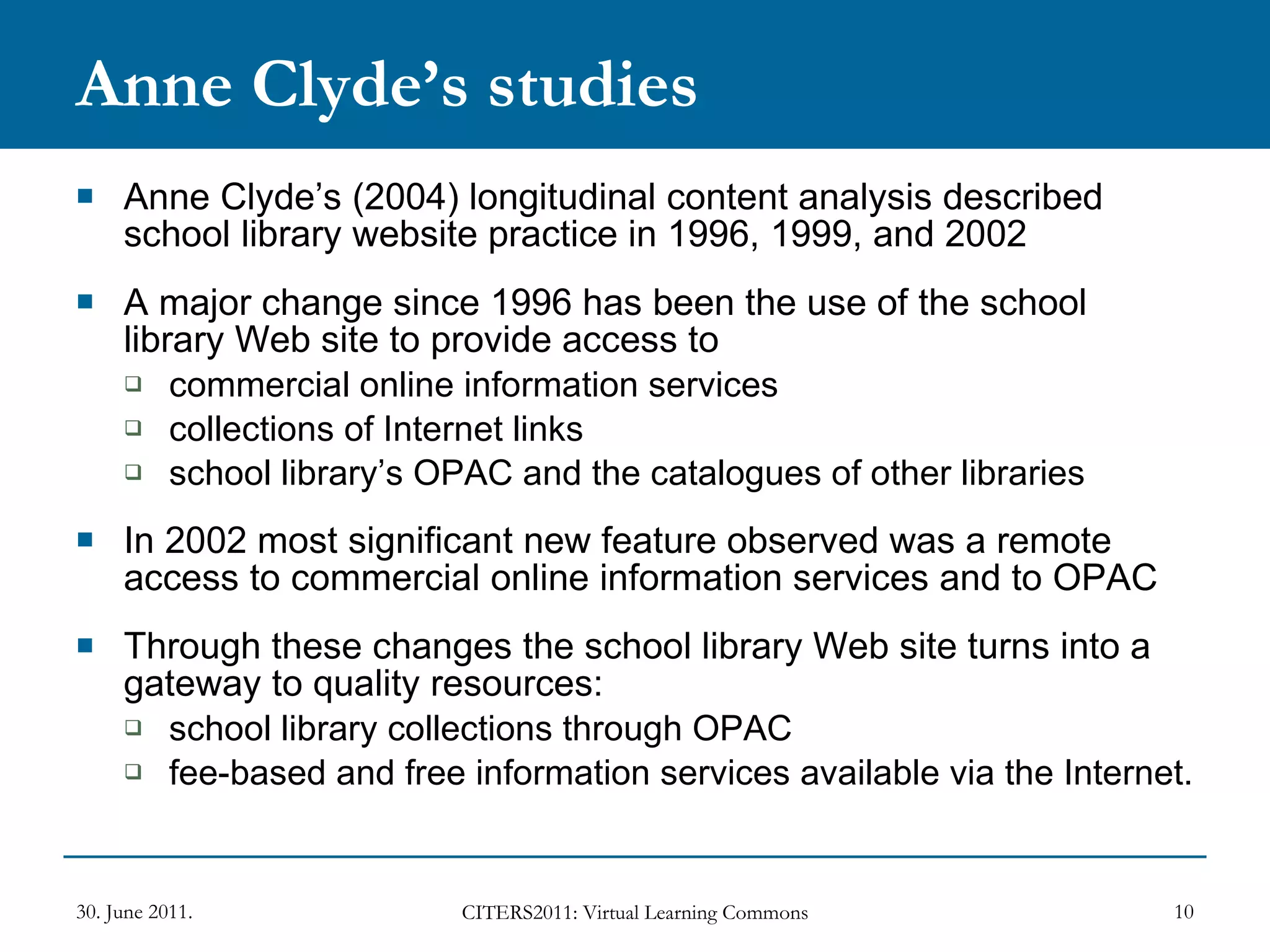 Anne Clyde’s studies Anne Clyde’s (2004) longitudinal content analysis described school library website practice in 1996, 1999, and 2002 A major change since 1996 has been the use of the school library Web site to provide access to  commercial online information services  collections of Internet links school library’s OPAC and the catalogues of other libraries In 2002 most significant new feature observed was a remote access to commercial online information services and to OPAC Through these changes the school library Web site turns into a gateway to quality resources: school library collections through OPAC fee-based and free information services available via the Internet.  