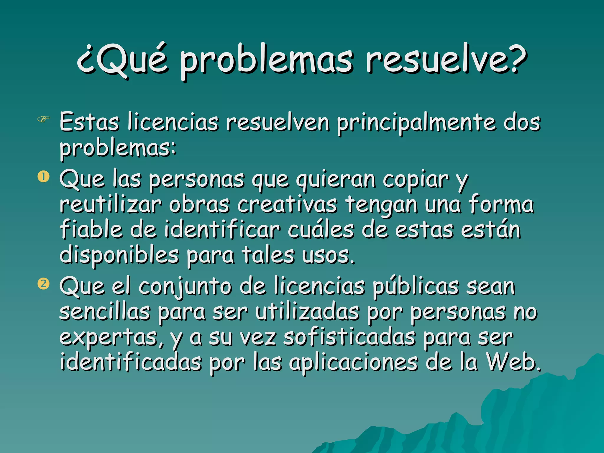 ¿Qué problemas resuelve?
   Estas licencias resuelven principalmente dos
    problemas:
   Que las personas que quieran copiar y
    reutilizar obras creativas tengan una forma
    fiable de identificar cuáles de estas están
    disponibles para tales usos.
   Que el conjunto de licencias públicas sean
    sencillas para ser utilizadas por personas no
    expertas, y a su vez sofisticadas para ser
    identificadas por las aplicaciones de la Web.
 