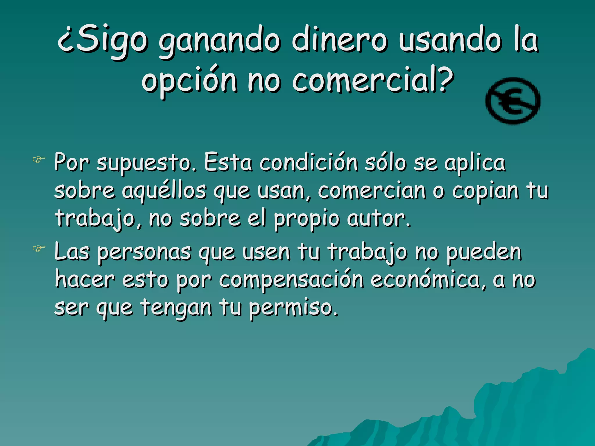 ¿Sigo ganando dinero usando la
         opción no comercial?

   Por supuesto. Esta condición sólo se aplica
    sobre aquéllos que usan, comercian o copian tu
    trabajo, no sobre el propio autor.
   Las personas que usen tu trabajo no pueden
    hacer esto por compensación económica, a no
    ser que tengan tu permiso.
 