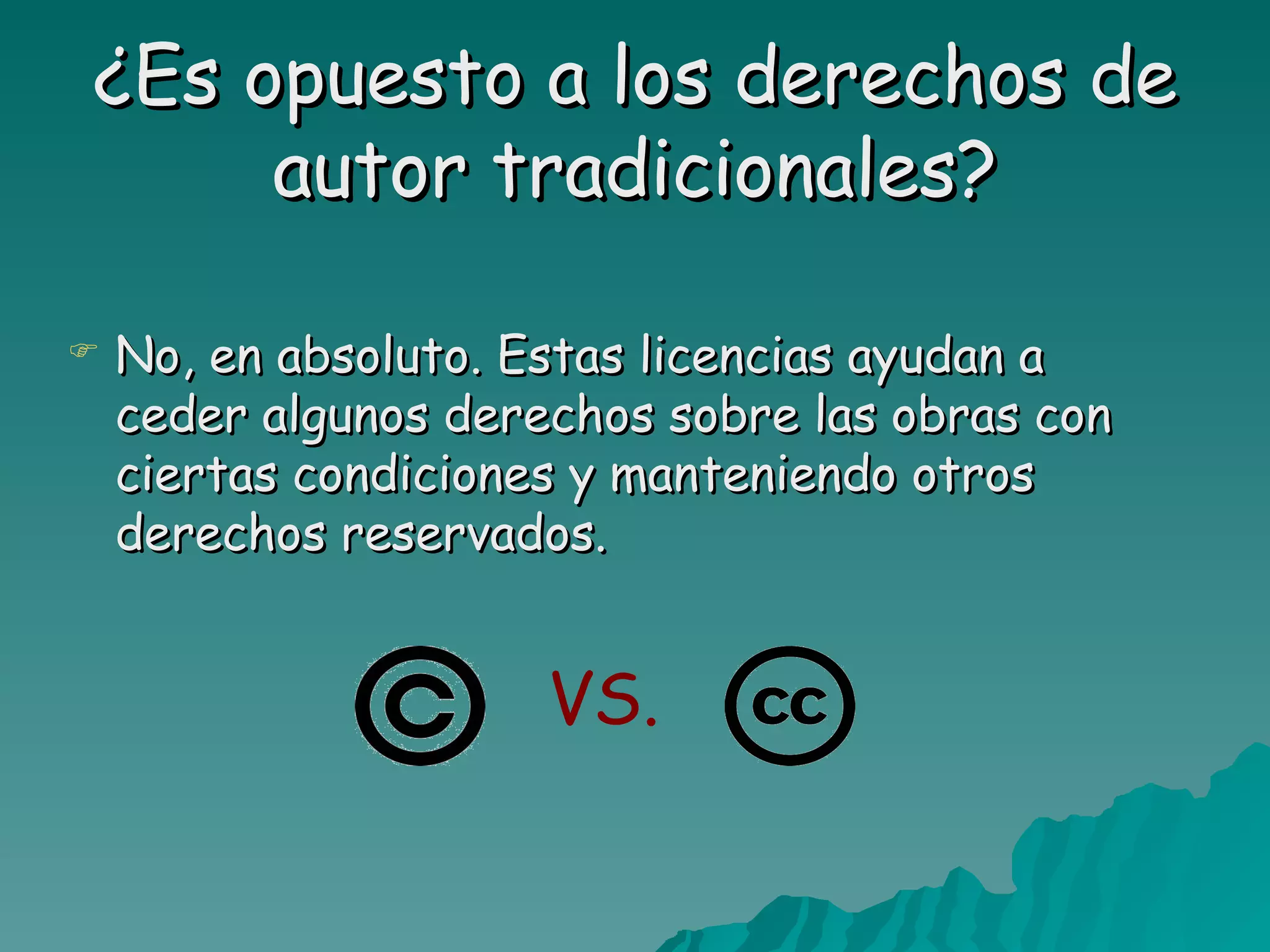 ¿Es opuesto a los derechos de
     autor tradicionales?

   No, en absoluto. Estas licencias ayudan a
    ceder algunos derechos sobre las obras con
    ciertas condiciones y manteniendo otros
    derechos reservados.


                      VS.
 