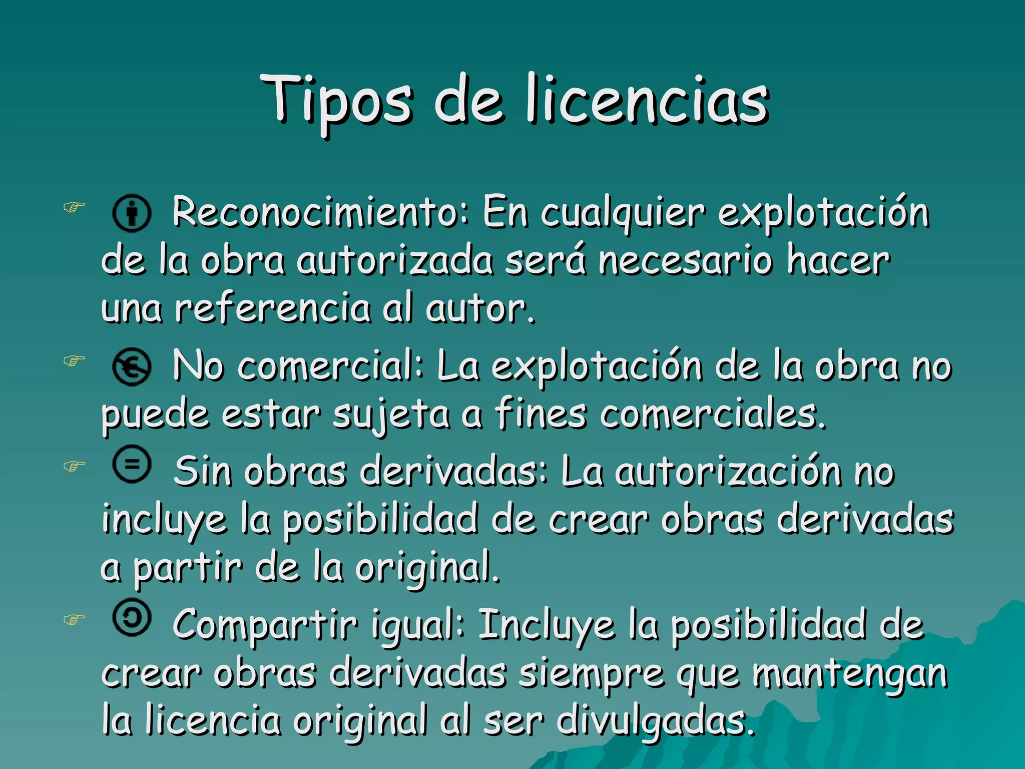 Tipos de licencias
        Reconocimiento: En cualquier explotación
    de la obra autorizada será necesario hacer
    una referencia al autor.
        No comercial: La explotación de la obra no
    puede estar sujeta a fines comerciales.
        Sin obras derivadas: La autorización no
    incluye la posibilidad de crear obras derivadas
    a partir de la original.
        Compartir igual: Incluye la posibilidad de
    crear obras derivadas siempre que mantengan
    la licencia original al ser divulgadas.
 
