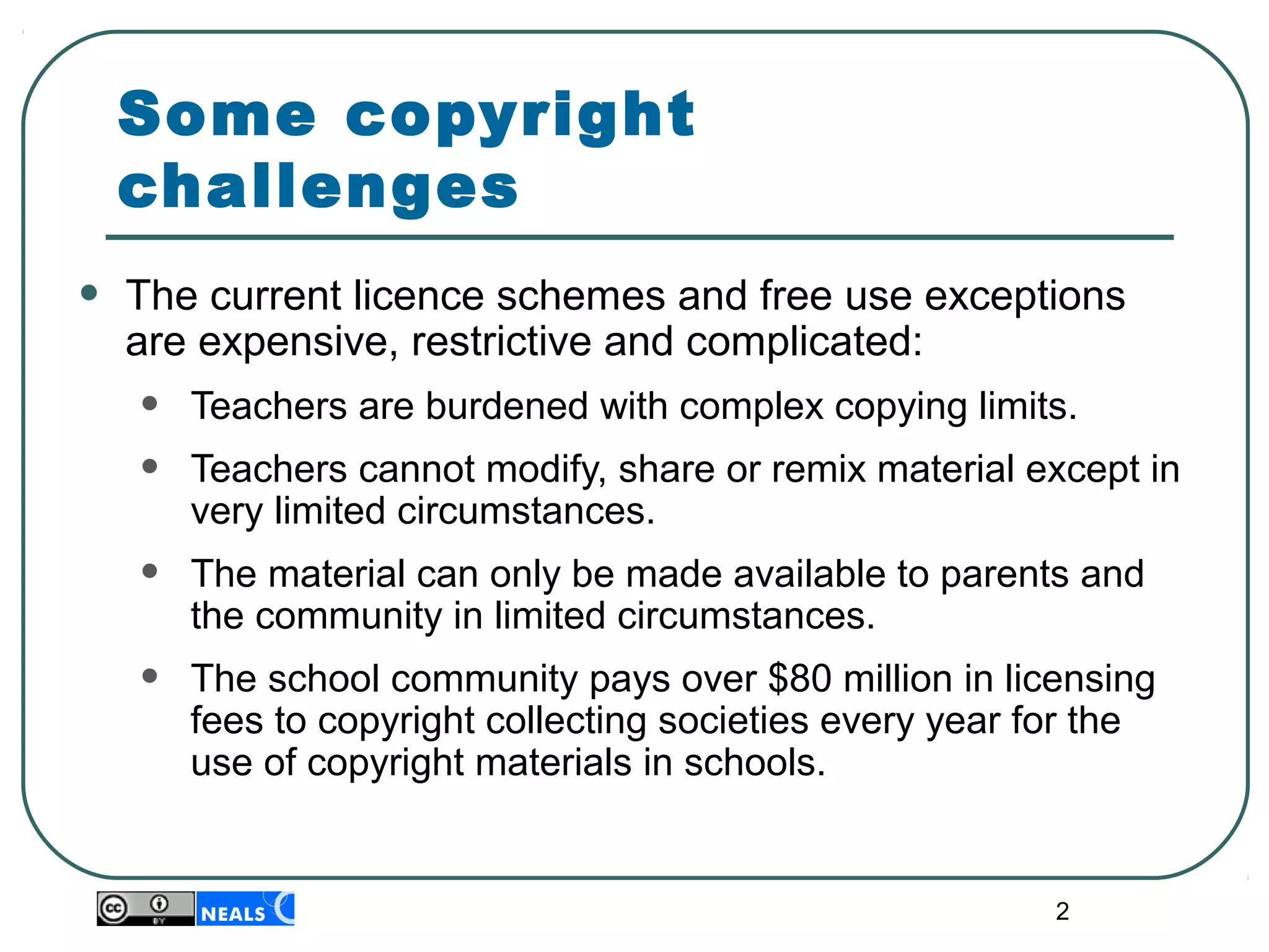 2
Some copyright
challenges
• The current licence schemes and free use exceptions 
are expensive, restrictive and complicated:
• Teachers are burdened with complex copying limits. 
• Teachers cannot modify, share or remix material except in 
very limited circumstances. 
• The material can only be made available to parents and 
the community in limited circumstances. 
• The school community pays over $80 million in licensing 
fees to copyright collecting societies every year for the 
use of copyright materials in schools.
 