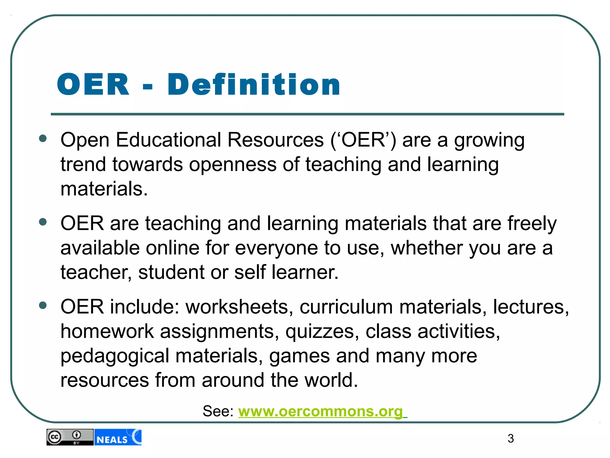 3
OER - Definition
• Open Educational Resources (‘OER’) are a growing 
trend towards openness of teaching and learning 
materials.
• OER are teaching and learning materials that are freely 
available online for everyone to use, whether you are a 
teacher, student or self learner.
• OER include: worksheets, curriculum materials, lectures, 
homework assignments, quizzes, class activities, 
pedagogical materials, games and many more 
resources from around the world.
See: www.oercommons.org
 