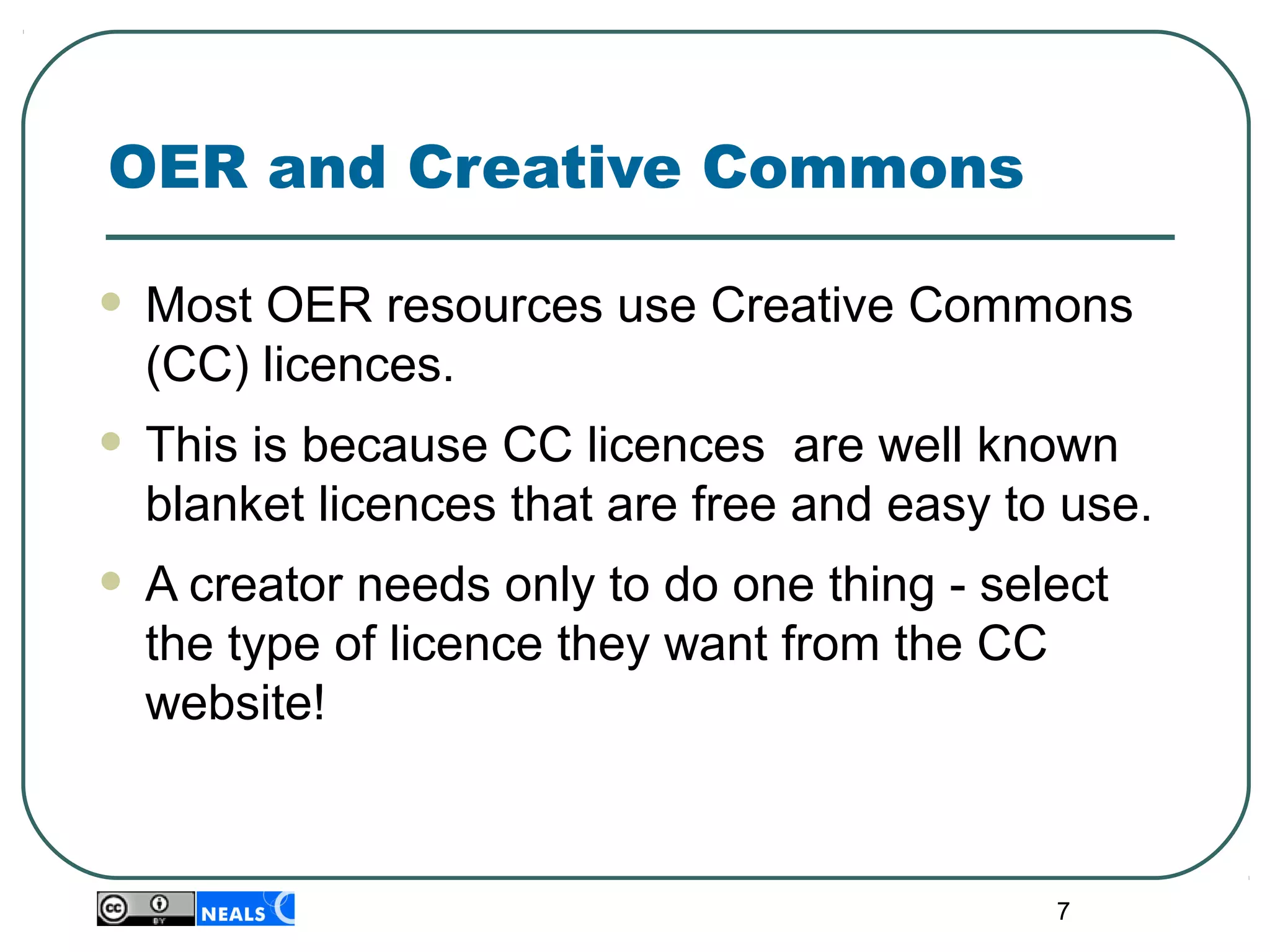 7
OER and Creative Commons
• Most OER resources use Creative Commons 
(CC) licences.
• This is because CC licences  are well known 
blanket licences that are free and easy to use.
• A creator needs only to do one thing - select 
the type of licence they want from the CC 
website!
 