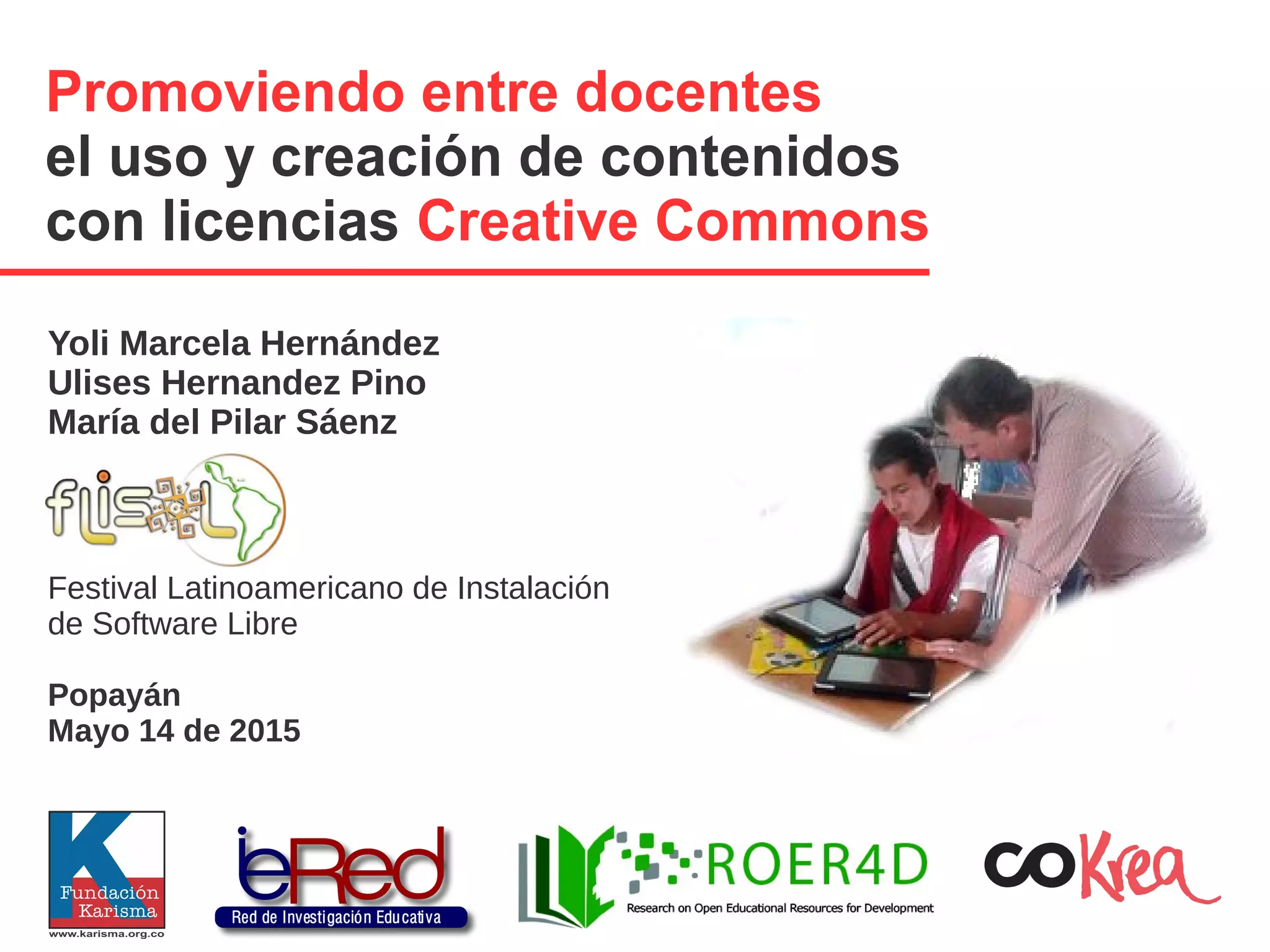 Promoviendo entre docentes
el uso y creación de contenidos
con licencias Creative Commons
Yoli Marcela Hernández
Ulises Hernandez Pino
María del Pilar Sáenz
Festival Latinoamericano de Instalación
de Software Libre
Popayán
Mayo 14 de 2015
 