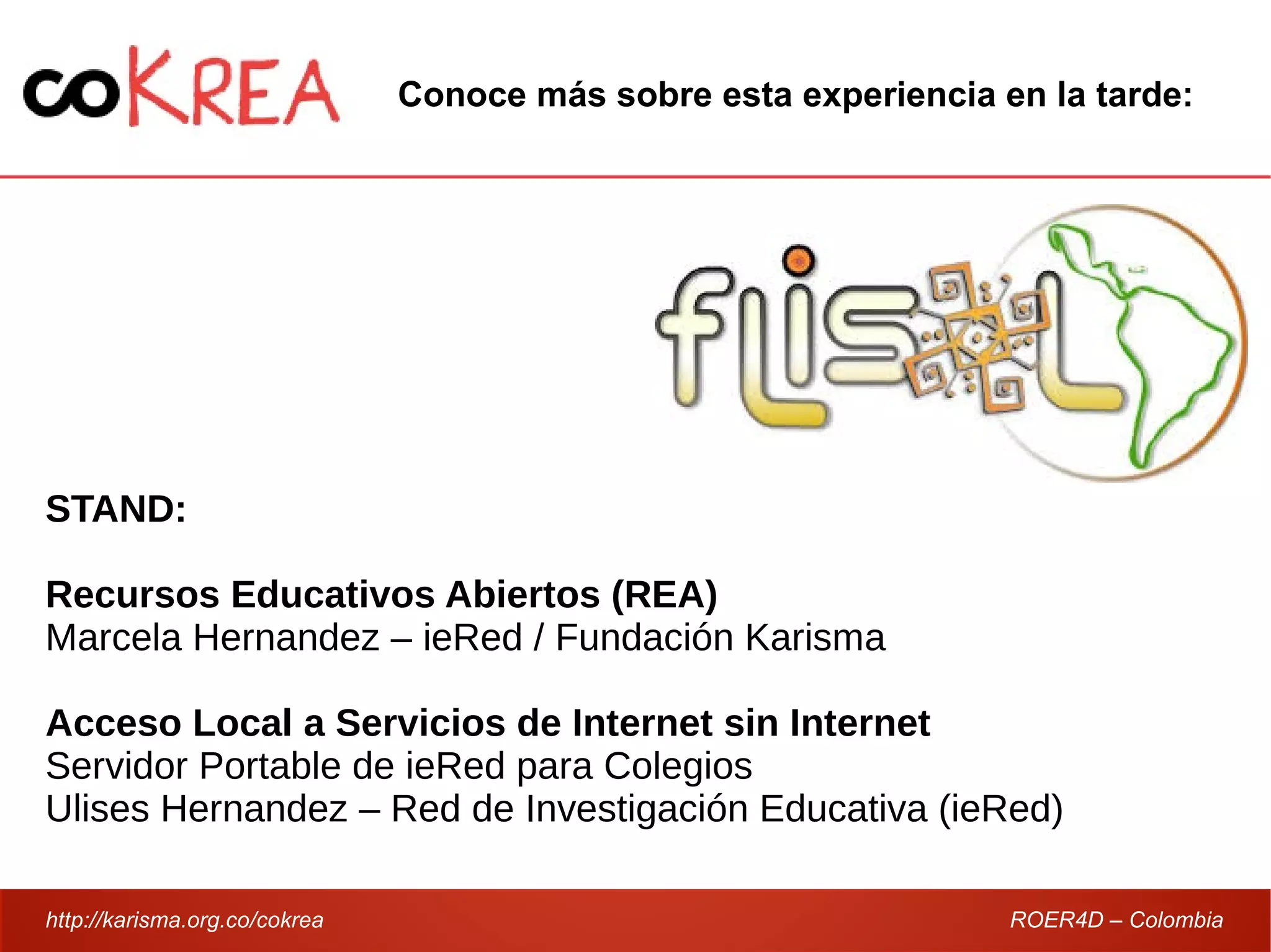 http://karisma.org.co/cokrea ROER4D – Colombia
STAND:
Recursos Educativos Abiertos (REA)
Marcela Hernandez – ieRed / Fundación Karisma
Acceso Local a Servicios de Internet sin Internet
Servidor Portable de ieRed para Colegios
Ulises Hernandez – Red de Investigación Educativa (ieRed)
Conoce más sobre esta experiencia en la tarde:
 