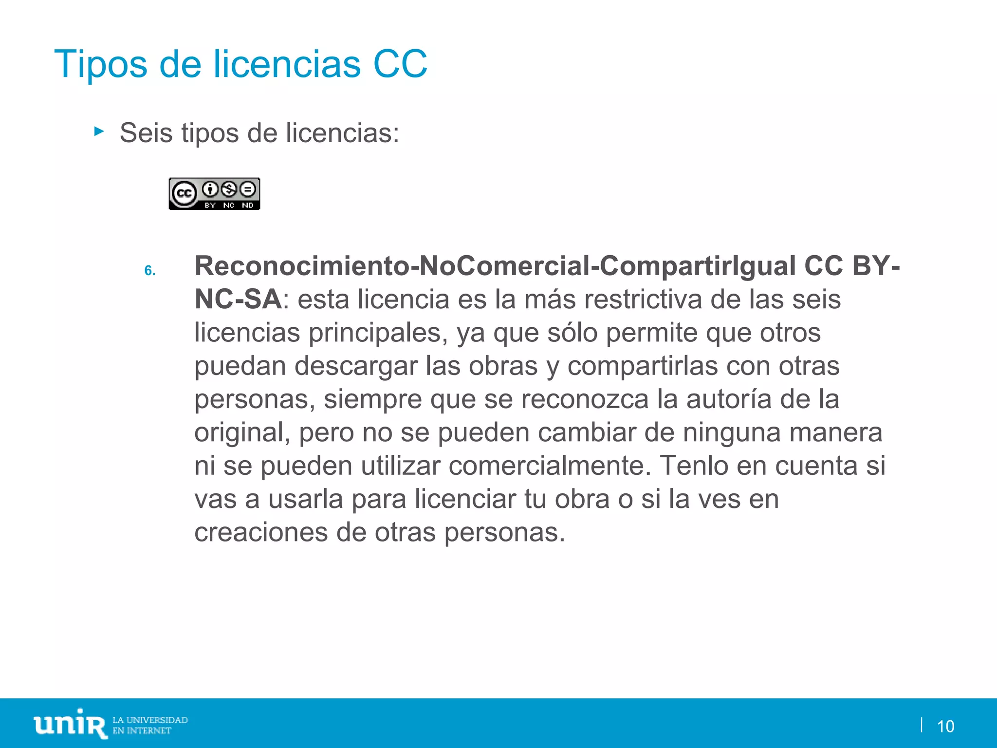 10
Tipos de licencias CC
► Seis tipos de licencias:
6. Reconocimiento-NoComercial-CompartirIgual CC BY-
NC-SA: esta licencia es la más restrictiva de las seis
licencias principales, ya que sólo permite que otros
puedan descargar las obras y compartirlas con otras
personas, siempre que se reconozca la autoría de la
original, pero no se pueden cambiar de ninguna manera
ni se pueden utilizar comercialmente. Tenlo en cuenta si
vas a usarla para licenciar tu obra o si la ves en
creaciones de otras personas.
10
 