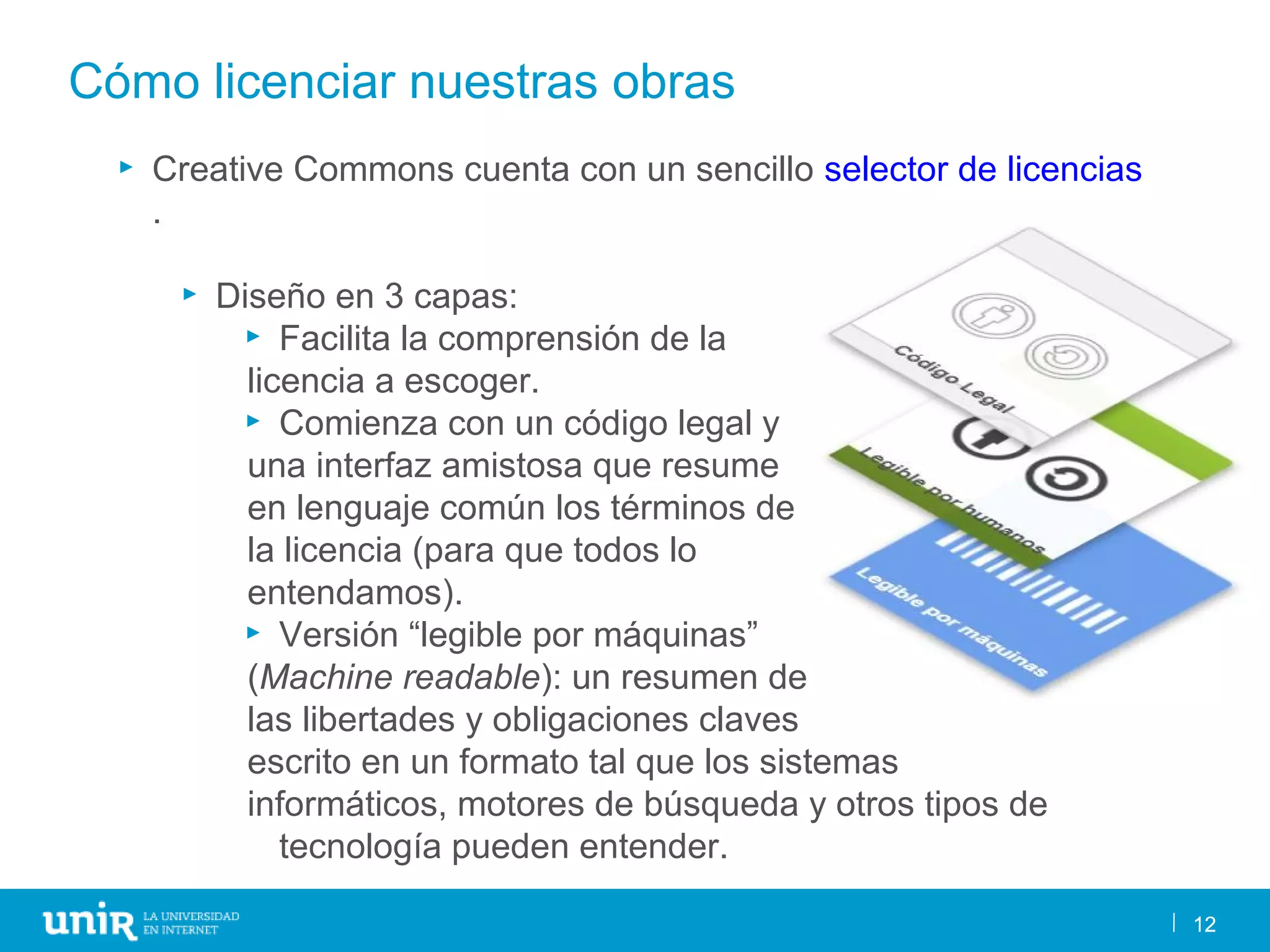 12
Cómo licenciar nuestras obras
12
► Creative Commons cuenta con un sencillo selector de licencias
.
► Diseño en 3 capas:
► Facilita la comprensión de la
licencia a escoger.
► Comienza con un código legal y
una interfaz amistosa que resume
en lenguaje común los términos de
la licencia (para que todos lo
entendamos).
► Versión “legible por máquinas”
(Machine readable): un resumen de
las libertades y obligaciones claves
escrito en un formato tal que los sistemas
informáticos, motores de búsqueda y otros tipos de
tecnología pueden entender.
 