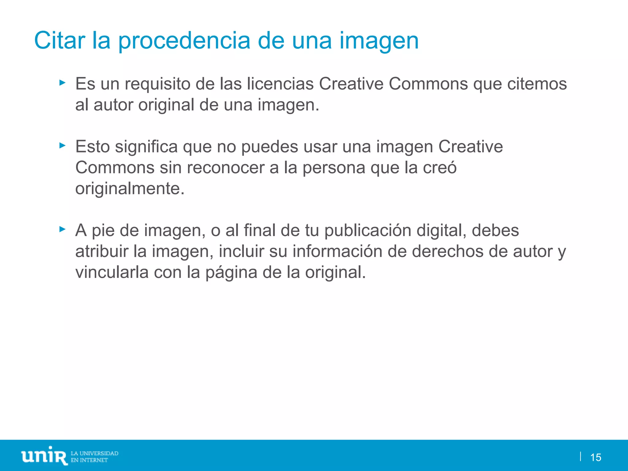 15
Citar la procedencia de una imagen
15
► Es un requisito de las licencias Creative Commons que citemos
al autor original de una imagen.
► Esto significa que no puedes usar una imagen Creative
Commons sin reconocer a la persona que la creó
originalmente.
► A pie de imagen, o al final de tu publicación digital, debes
atribuir la imagen, incluir su información de derechos de autor y
vincularla con la página de la original.
 