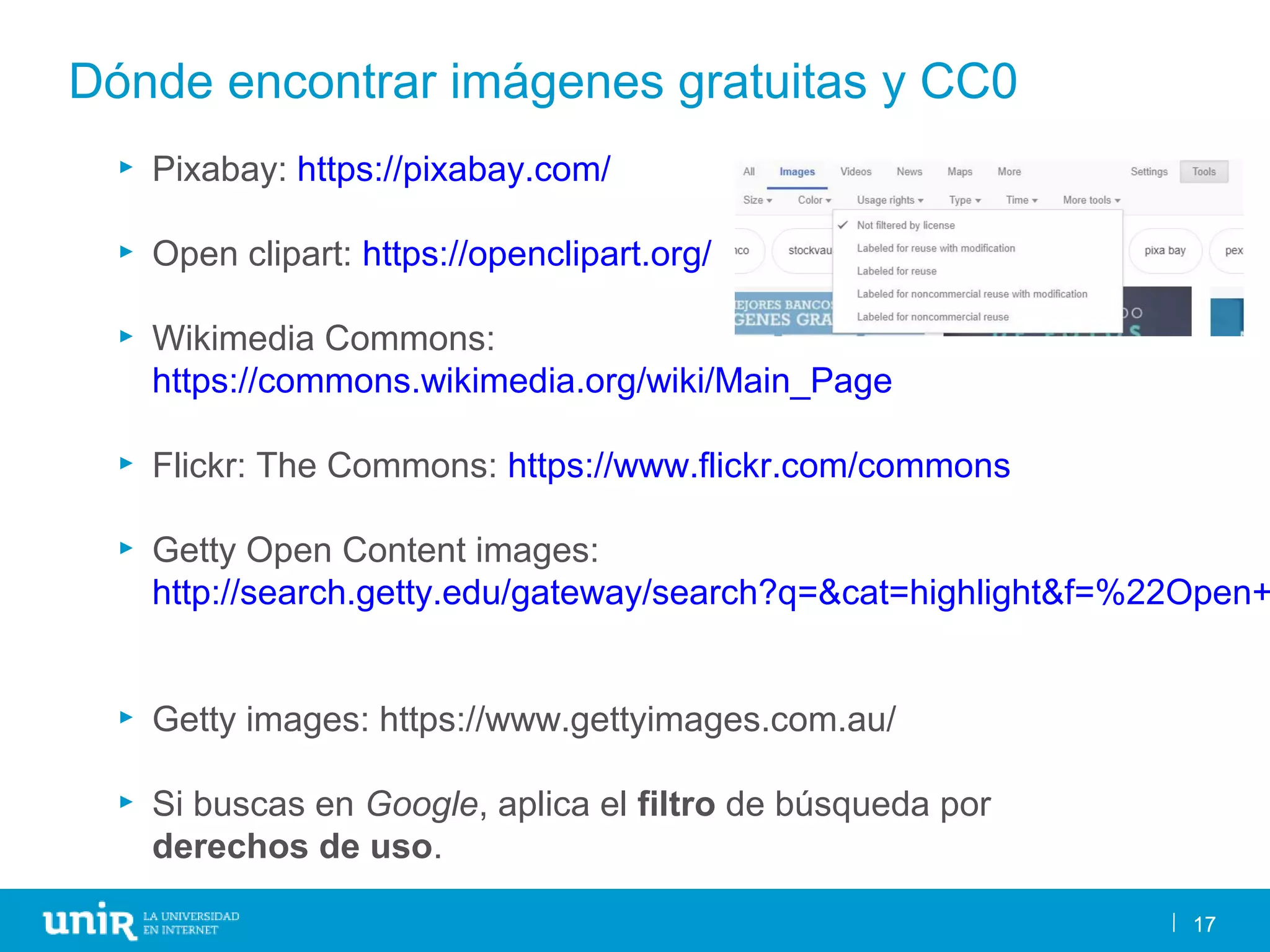 17
Dónde encontrar imágenes gratuitas y CC0
17
► Pixabay: https://pixabay.com/
► Open clipart: https://openclipart.org/
► Wikimedia Commons:
https://commons.wikimedia.org/wiki/Main_Page
► Flickr: The Commons: https://www.flickr.com/commons
► Getty Open Content images:
http://search.getty.edu/gateway/search?q=&cat=highlight&f=%22Open+
► Getty images: https://www.gettyimages.com.au/
► Si buscas en Google, aplica el filtro de búsqueda por
derechos de uso.
 