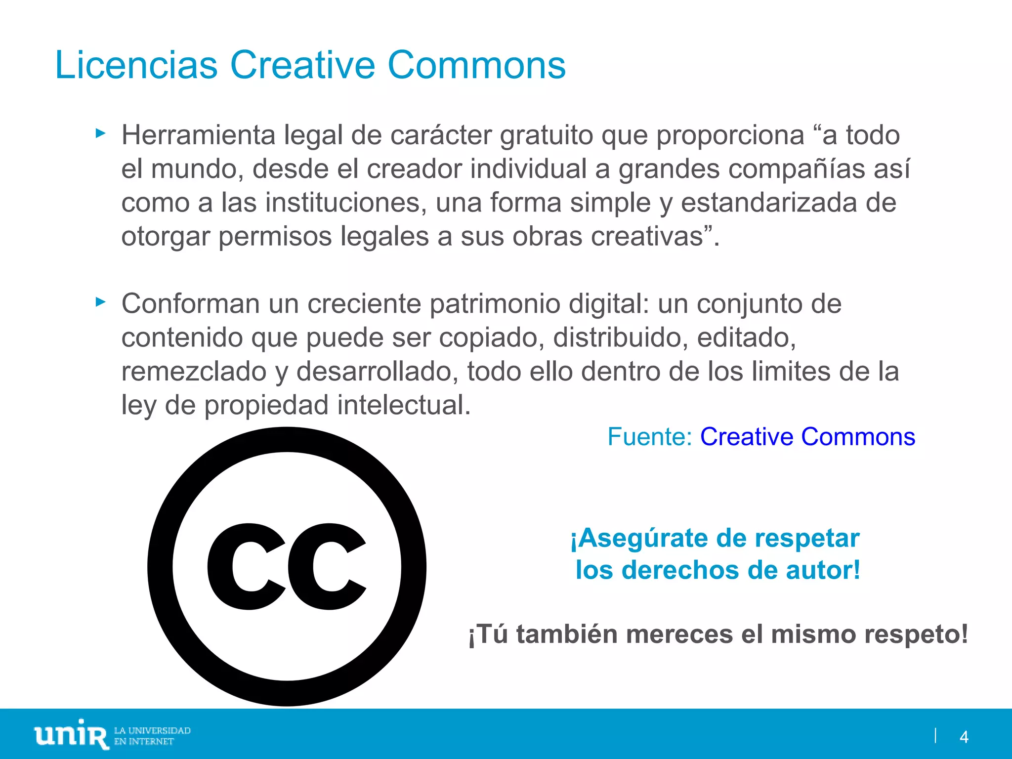 4
Licencias Creative Commons
► Herramienta legal de carácter gratuito que proporciona “a todo
el mundo, desde el creador individual a grandes compañías así
como a las instituciones, una forma simple y estandarizada de
otorgar permisos legales a sus obras creativas”.
► Conforman un creciente patrimonio digital: un conjunto de
contenido que puede ser copiado, distribuido, editado,
remezclado y desarrollado, todo ello dentro de los limites de la
ley de propiedad intelectual.
Fuente: Creative Commons
4
¡Asegúrate de respetar
los derechos de autor!
¡Tú también mereces el mismo respeto!
 