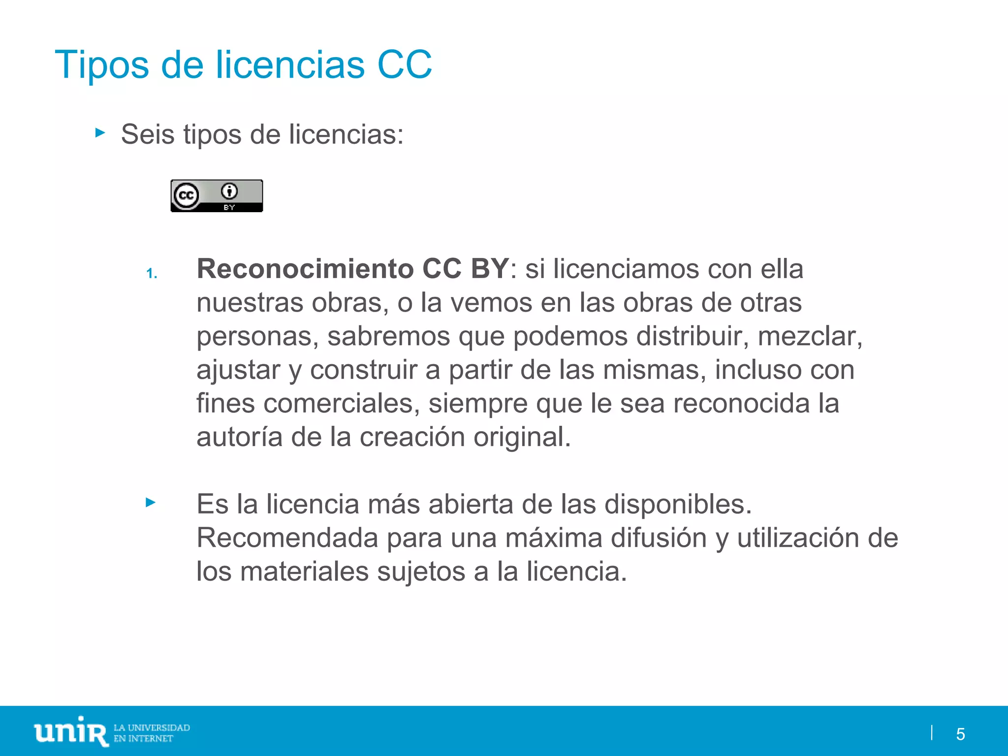 5
Tipos de licencias CC
► Seis tipos de licencias:
1. Reconocimiento CC BY: si licenciamos con ella
nuestras obras, o la vemos en las obras de otras
personas, sabremos que podemos distribuir, mezclar,
ajustar y construir a partir de las mismas, incluso con
fines comerciales, siempre que le sea reconocida la
autoría de la creación original.
► Es la licencia más abierta de las disponibles.
Recomendada para una máxima difusión y utilización de
los materiales sujetos a la licencia.
5
 