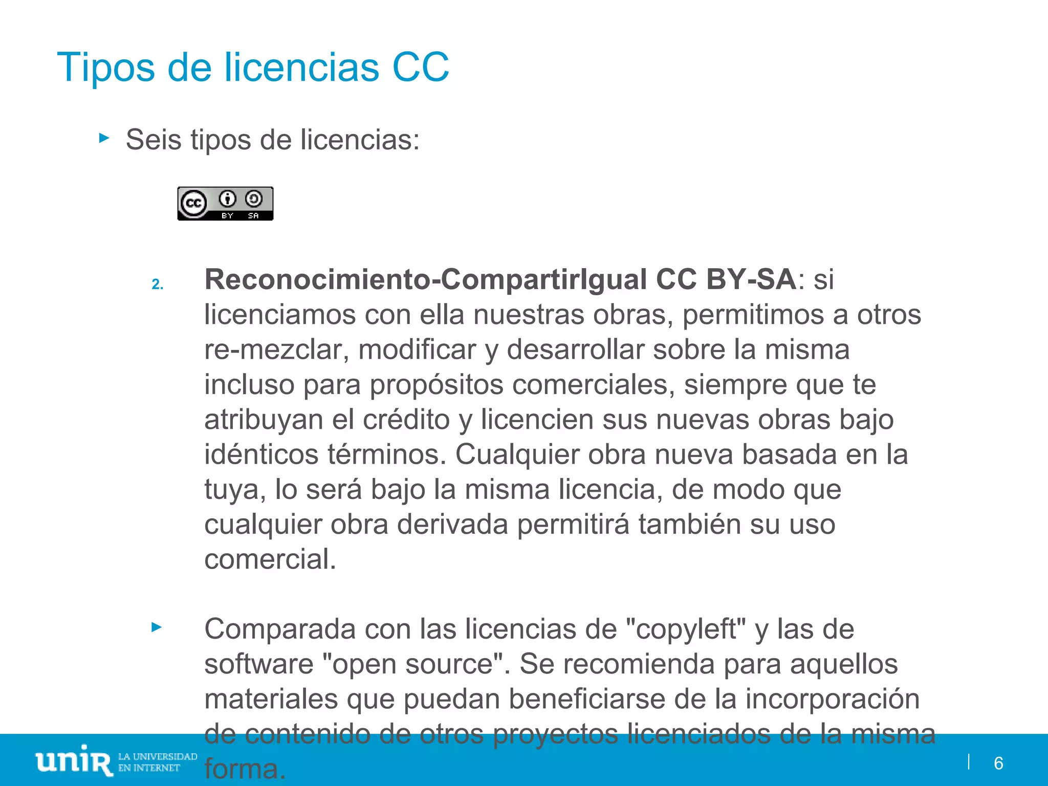 6
Tipos de licencias CC
► Seis tipos de licencias:
2. Reconocimiento-CompartirIgual CC BY-SA: si
licenciamos con ella nuestras obras, permitimos a otros
re-mezclar, modificar y desarrollar sobre la misma
incluso para propósitos comerciales, siempre que te
atribuyan el crédito y licencien sus nuevas obras bajo
idénticos términos. Cualquier obra nueva basada en la
tuya, lo será bajo la misma licencia, de modo que
cualquier obra derivada permitirá también su uso
comercial.
► Comparada con las licencias de "copyleft" y las de
software "open source". Se recomienda para aquellos
materiales que puedan beneficiarse de la incorporación
de contenido de otros proyectos licenciados de la misma
forma. 6
 