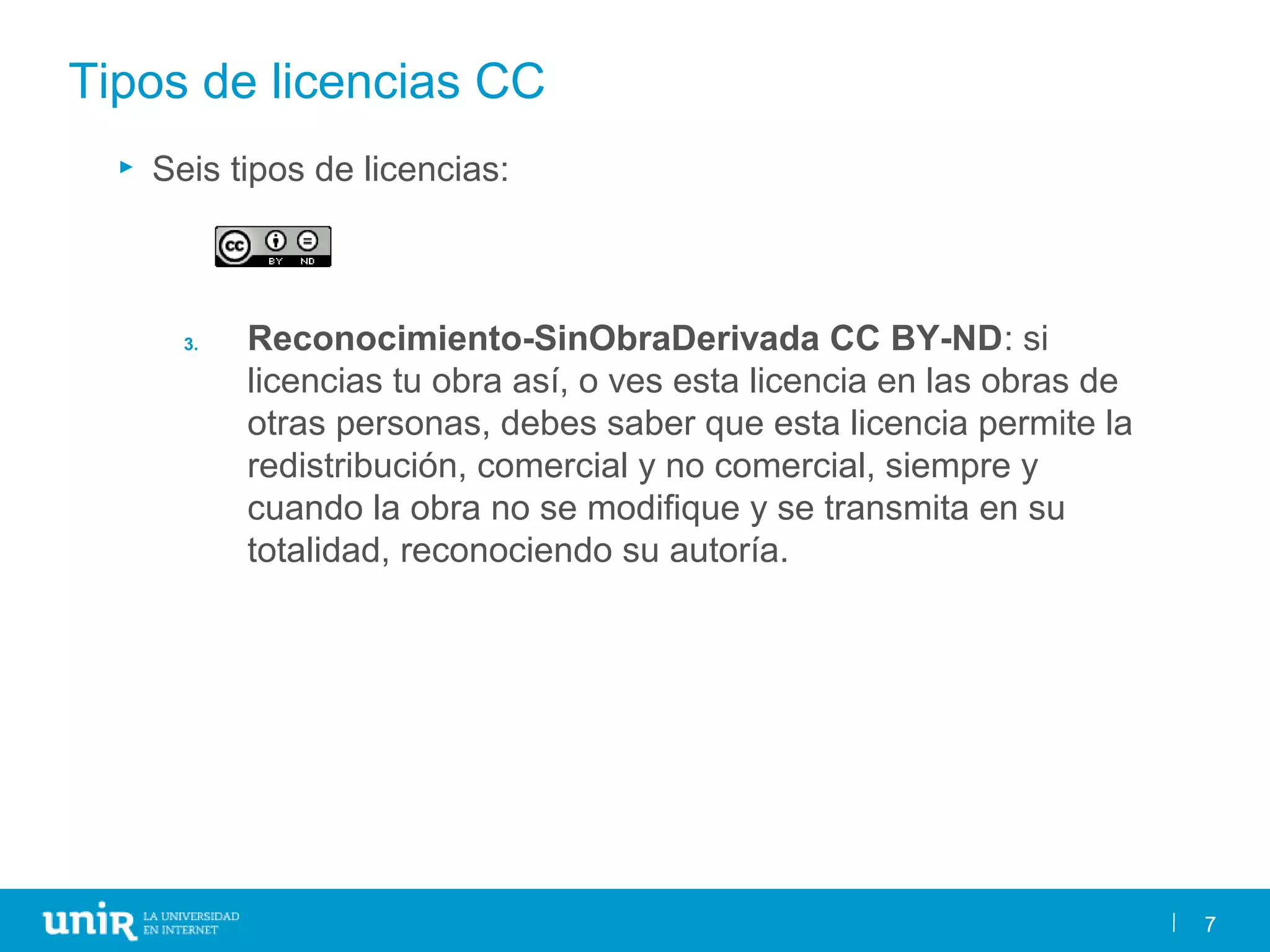 7
Tipos de licencias CC
► Seis tipos de licencias:
3. Reconocimiento-SinObraDerivada CC BY-ND: si
licencias tu obra así, o ves esta licencia en las obras de
otras personas, debes saber que esta licencia permite la
redistribución, comercial y no comercial, siempre y
cuando la obra no se modifique y se transmita en su
totalidad, reconociendo su autoría.
7
 