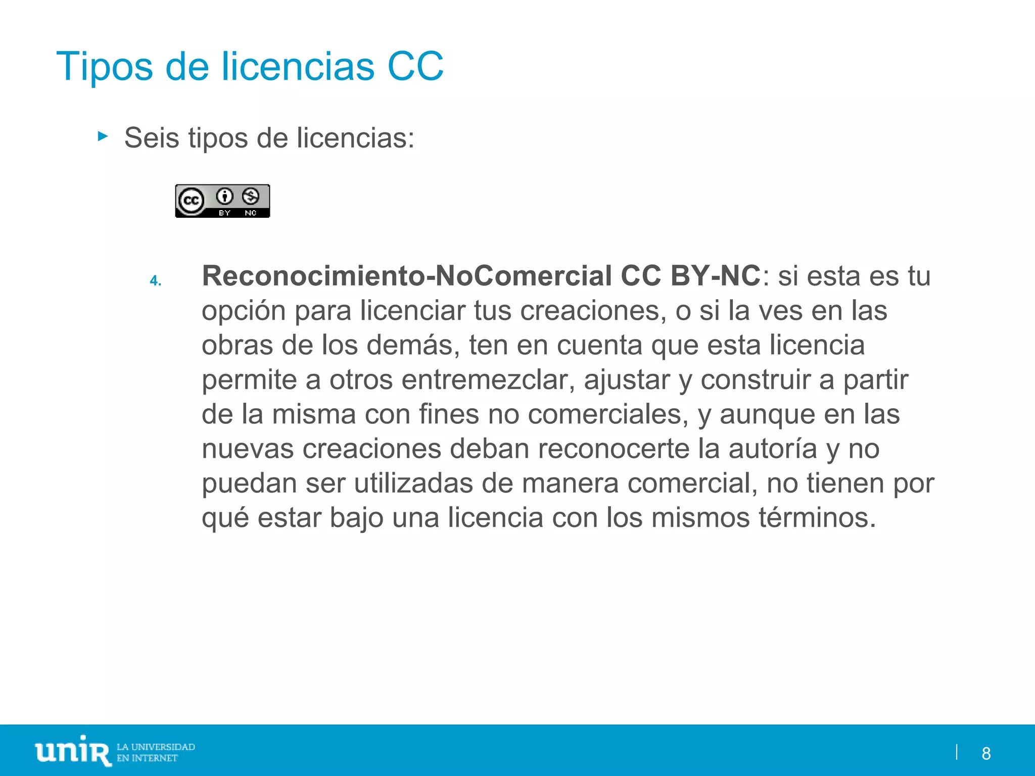 8
Tipos de licencias CC
► Seis tipos de licencias:
4. Reconocimiento-NoComercial CC BY-NC: si esta es tu
opción para licenciar tus creaciones, o si la ves en las
obras de los demás, ten en cuenta que esta licencia
permite a otros entremezclar, ajustar y construir a partir
de la misma con fines no comerciales, y aunque en las
nuevas creaciones deban reconocerte la autoría y no
puedan ser utilizadas de manera comercial, no tienen por
qué estar bajo una licencia con los mismos términos.
8
 