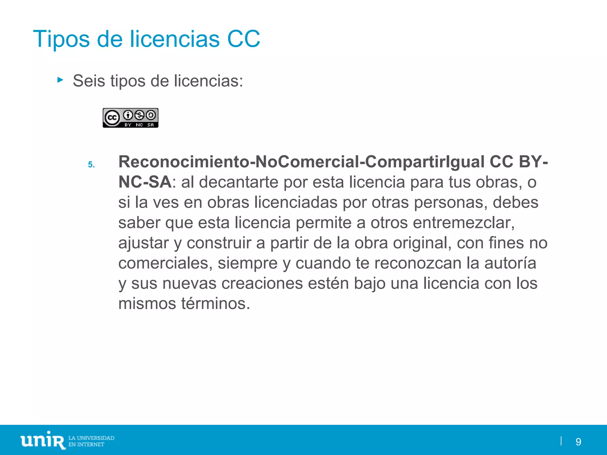 9
Tipos de licencias CC
► Seis tipos de licencias:
5. Reconocimiento-NoComercial-CompartirIgual CC BY-
NC-SA: al decantarte por esta licencia para tus obras, o
si la ves en obras licenciadas por otras personas, debes
saber que esta licencia permite a otros entremezclar,
ajustar y construir a partir de la obra original, con fines no
comerciales, siempre y cuando te reconozcan la autoría
y sus nuevas creaciones estén bajo una licencia con los
mismos términos.
9
 