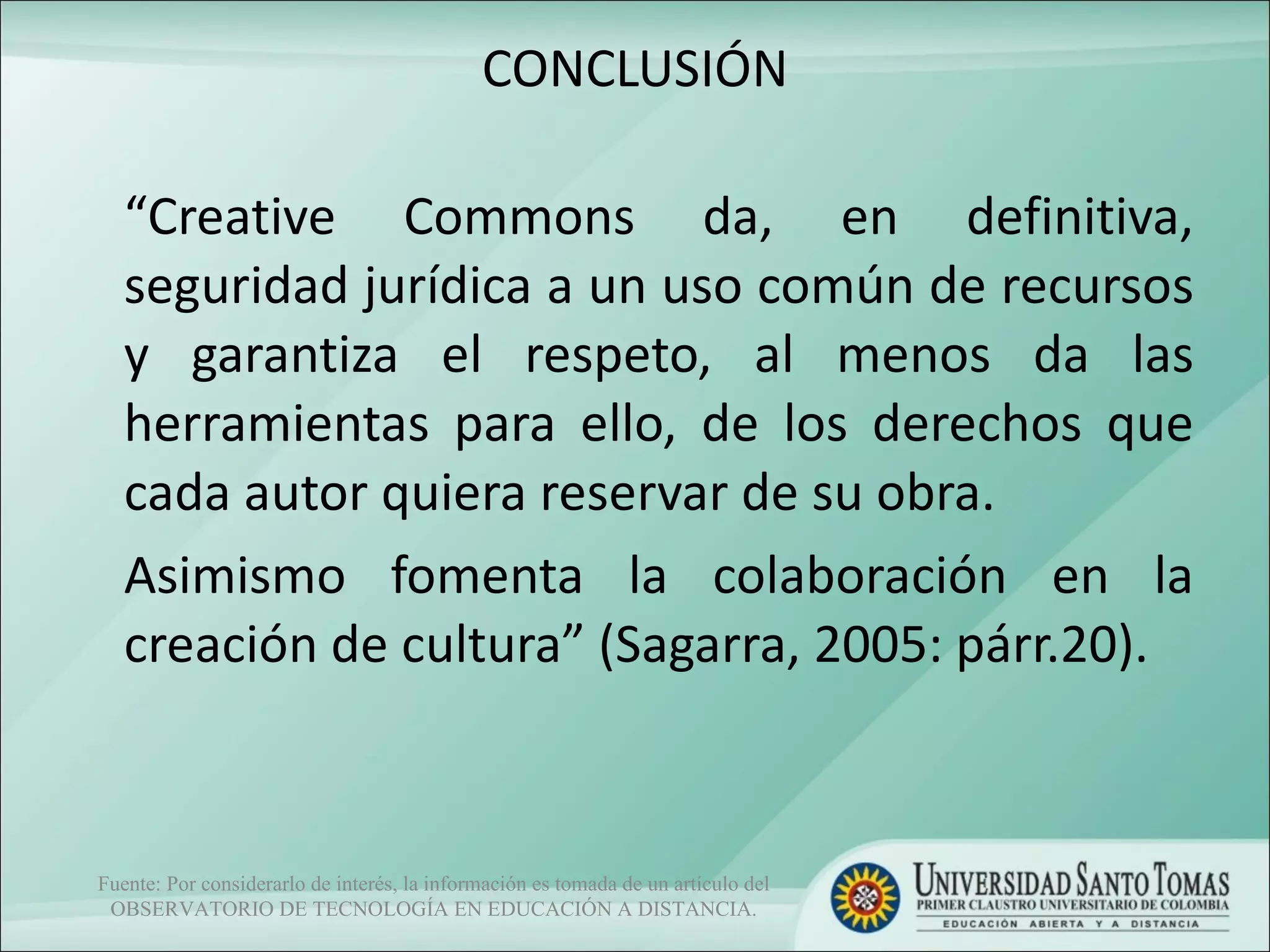 CONCLUSIÓN “ Creative Commons da, en definitiva, seguridad jurídica a un uso común de recursos y garantiza el respeto, al menos da las herramientas para ello, de los derechos que cada autor quiera reservar de su obra.  Asimismo fomenta la colaboración en la creación de cultura” (Sagarra, 2005: párr.20). Fuente: Por considerarlo de interés, la información es tomada de un artículo del OBSERVATORIO DE TECNOLOGÍA EN EDUCACIÓN A DISTANCIA. 
