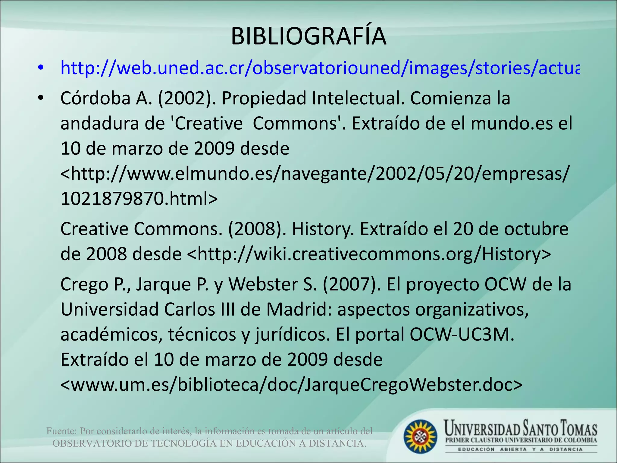 BIBLIOGRAFÍA http://web.uned.ac.cr/observatoriouned/images/stories/actualidad/pdfs/creative_commons.pdf Córdoba A. (2002). Propiedad Intelectual. Comienza la andadura de 'Creative  Commons'. Extraído de el mundo.es el 10 de marzo de 2009 desde  <http://www.elmundo.es/navegante/2002/05/20/empresas/1021879870.html>  Creative Commons. (2008). History. Extraído el 20 de octubre de 2008 desde <http://wiki.creativecommons.org/History>  Crego P., Jarque P. y Webster S. (2007). El proyecto OCW de la Universidad Carlos III de Madrid: aspectos organizativos, académicos, técnicos y jurídicos. El portal OCW-UC3M. Extraído el 10 de marzo de 2009 desde <www.um.es/biblioteca/doc/JarqueCregoWebster.doc> Fuente: Por considerarlo de interés, la información es tomada de un artículo del OBSERVATORIO DE TECNOLOGÍA EN EDUCACIÓN A DISTANCIA. 