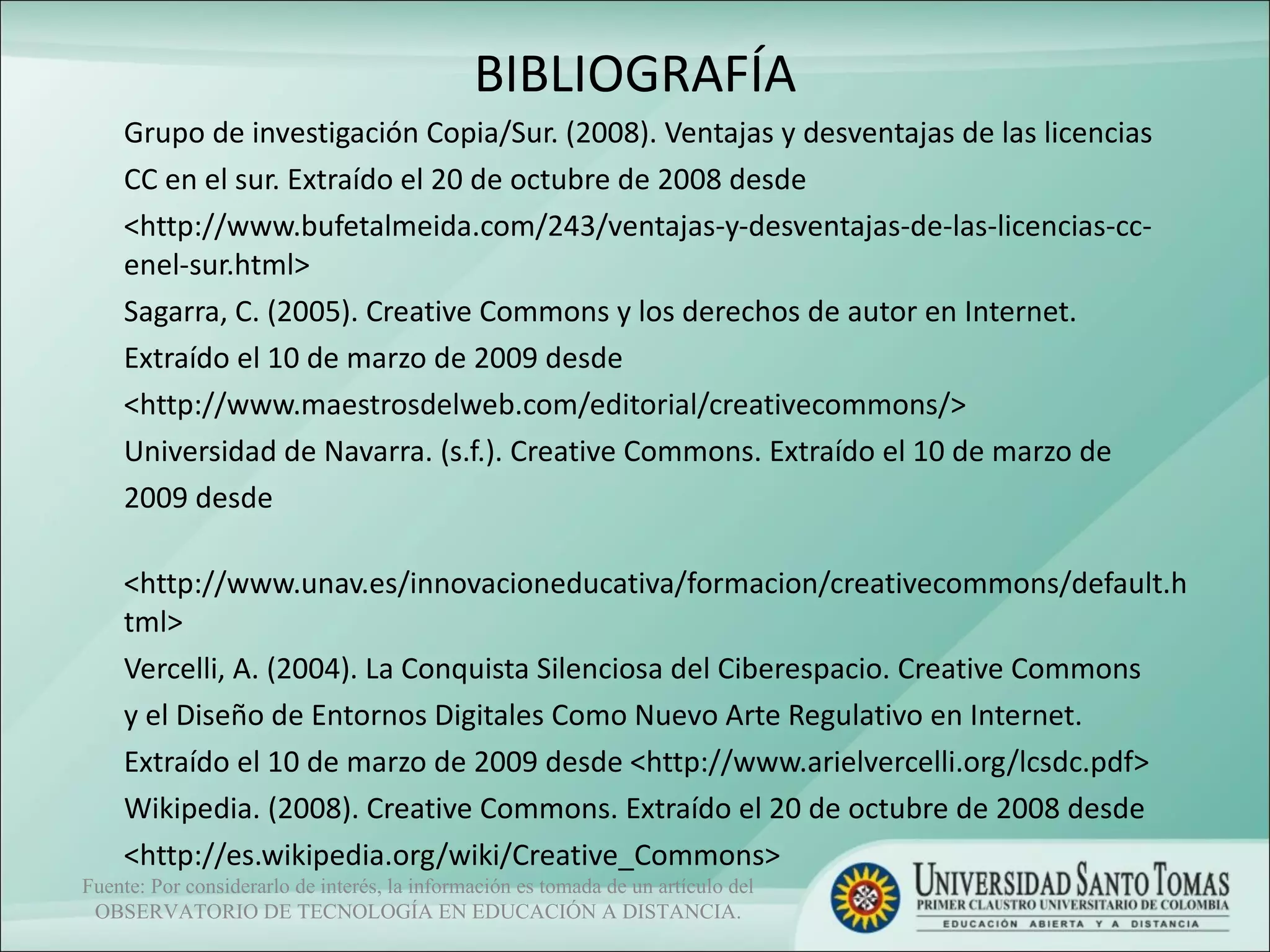 BIBLIOGRAFÍA Grupo de investigación Copia/Sur. (2008). Ventajas y desventajas de las licencias  CC en el sur. Extraído el 20 de octubre de 2008 desde  <http://www.bufetalmeida.com/243/ventajas-y-desventajas-de-las-licencias-cc-enel-sur.html>  Sagarra, C. (2005). Creative Commons y los derechos de autor en Internet.  Extraído el 10 de marzo de 2009 desde  <http://www.maestrosdelweb.com/editorial/creativecommons/>  Universidad de Navarra. (s.f.). Creative Commons. Extraído el 10 de marzo de  2009 desde  <http://www.unav.es/innovacioneducativa/formacion/creativecommons/default.html>  Vercelli, A. (2004). La Conquista Silenciosa del Ciberespacio. Creative Commons  y el Diseño de Entornos Digitales Como Nuevo Arte Regulativo en Internet.  Extraído el 10 de marzo de 2009 desde <http://www.arielvercelli.org/lcsdc.pdf>  Wikipedia. (2008). Creative Commons. Extraído el 20 de octubre de 2008 desde  <http://es.wikipedia.org/wiki/Creative_Commons>  Fuente: Por considerarlo de interés, la información es tomada de un artículo del OBSERVATORIO DE TECNOLOGÍA EN EDUCACIÓN A DISTANCIA. 