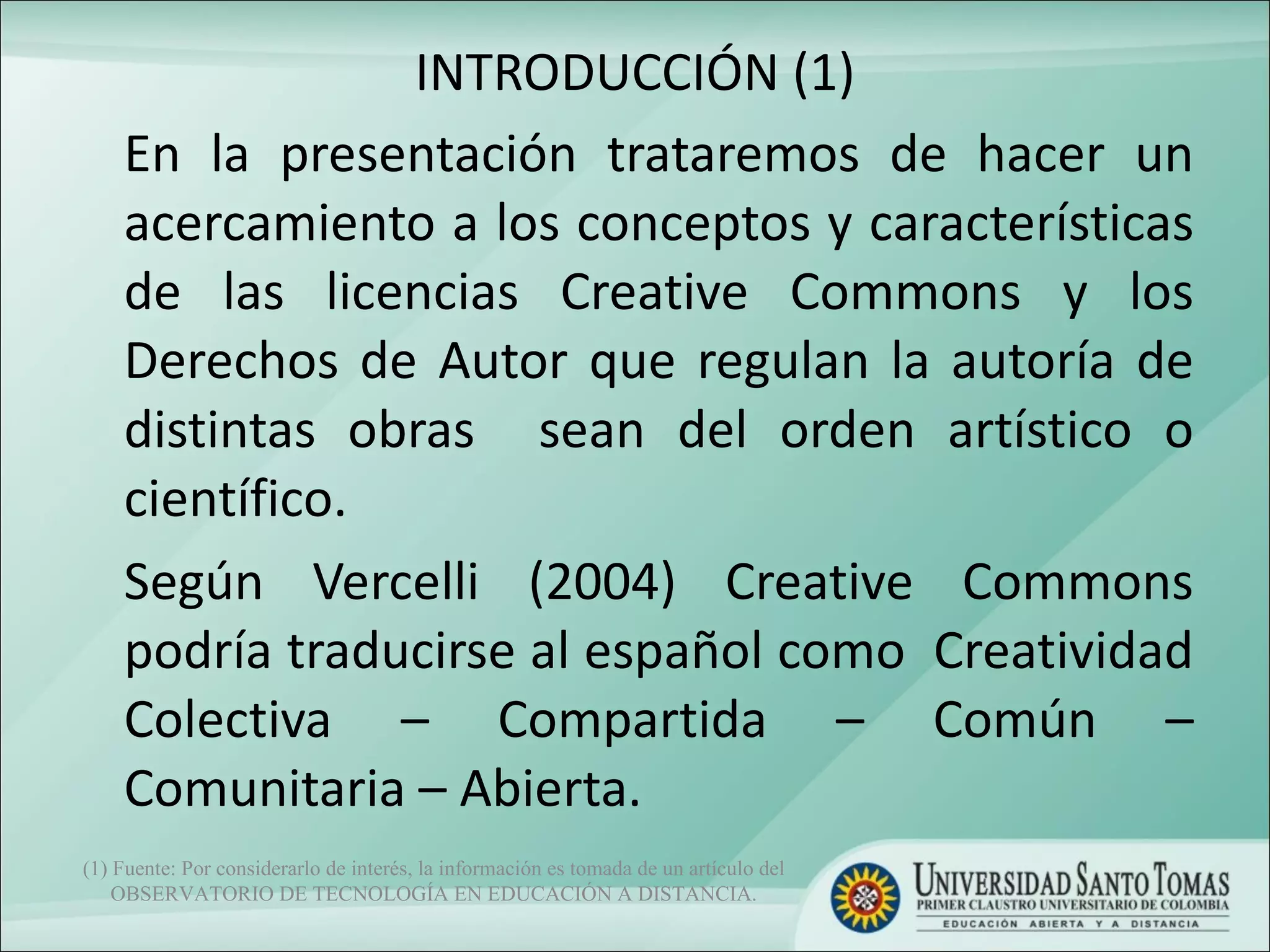 INTRODUCCIÓN (1) En la presentación trataremos de hacer un acercamiento a los conceptos y características de las licencias Creative Commons y los Derechos de Autor que regulan la autoría de distintas obras  sean del orden artístico o científico.  Según Vercelli (2004) Creative Commons podría traducirse al español como  Creatividad Colectiva – Compartida – Común – Comunitaria – Abierta.  (1) Fuente: Por considerarlo de interés, la información es tomada de un artículo del OBSERVATORIO DE TECNOLOGÍA EN EDUCACIÓN A DISTANCIA. 