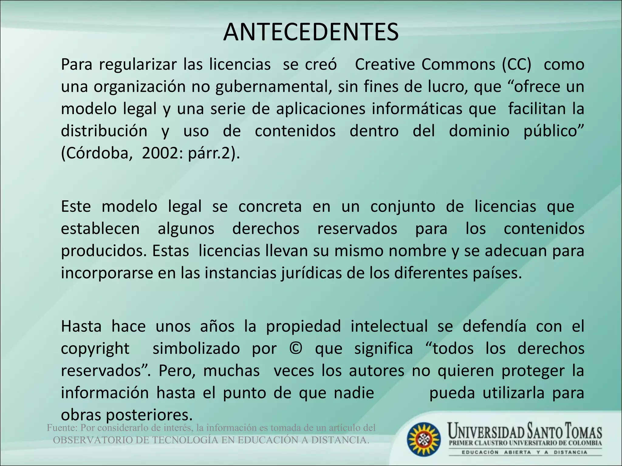 ANTECEDENTES Para regularizar las licencias  se creó  Creative Commons (CC)  como una organización no gubernamental, sin fines de lucro, que “ofrece un modelo legal y una serie de aplicaciones informáticas que  facilitan la distribución y uso de contenidos dentro del dominio público” (Córdoba,  2002: párr.2).  Este modelo legal se concreta en un conjunto de licencias que  establecen algunos derechos reservados para los contenidos producidos. Estas  licencias llevan su mismo nombre y se adecuan para incorporarse en las instancias jurídicas de los diferentes países.   Hasta hace unos años la propiedad intelectual se defendía con el copyright  simbolizado por © que significa “todos los derechos reservados”. Pero, muchas  veces los autores no quieren proteger la información hasta el punto de que nadie  pueda utilizarla para obras posteriores.  Fuente: Por considerarlo de interés, la información es tomada de un artículo del OBSERVATORIO DE TECNOLOGÍA EN EDUCACIÓN A DISTANCIA. 