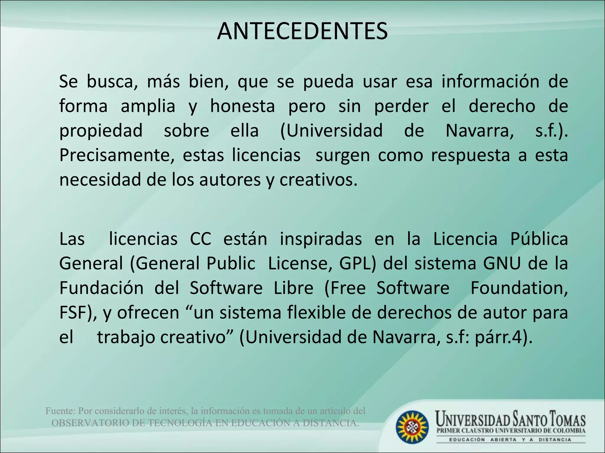 ANTECEDENTES Se busca, más bien, que se pueda usar esa información de forma amplia y honesta pero sin perder el derecho de propiedad sobre ella (Universidad de Navarra, s.f.). Precisamente, estas licencias  surgen como respuesta a esta necesidad de los autores y creativos.  Las  licencias CC están inspiradas en la Licencia Pública General (General Public  License, GPL) del sistema GNU de la Fundación del Software Libre (Free Software  Foundation, FSF), y ofrecen “un sistema flexible de derechos de autor para el  trabajo creativo” (Universidad de Navarra, s.f: párr.4). Fuente: Por considerarlo de interés, la información es tomada de un artículo del OBSERVATORIO DE TECNOLOGÍA EN EDUCACIÓN A DISTANCIA. 