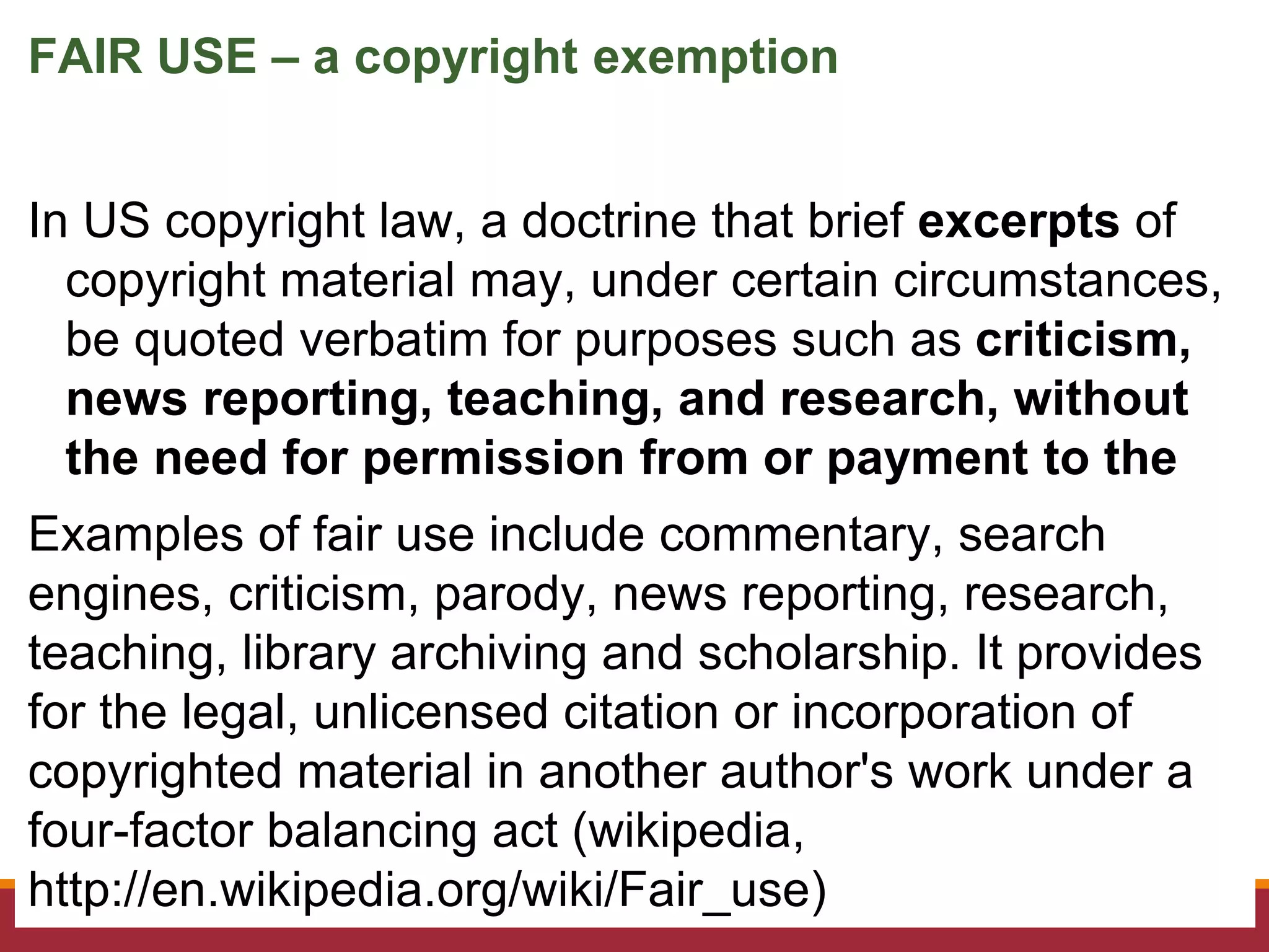 In US copyright law, a doctrine that brief excerpts of
copyright material may, under certain circumstances,
be quoted verbatim for purposes such as criticism,
news reporting, teaching, and research, without
the need for permission from or payment to the
copyright holder.Examples of fair use include commentary, search
engines, criticism, parody, news reporting, research,
teaching, library archiving and scholarship. It provides
for the legal, unlicensed citation or incorporation of
copyrighted material in another author's work under a
four-factor balancing act (wikipedia,
http://en.wikipedia.org/wiki/Fair_use)
FAIR USE – a copyright exemption
 