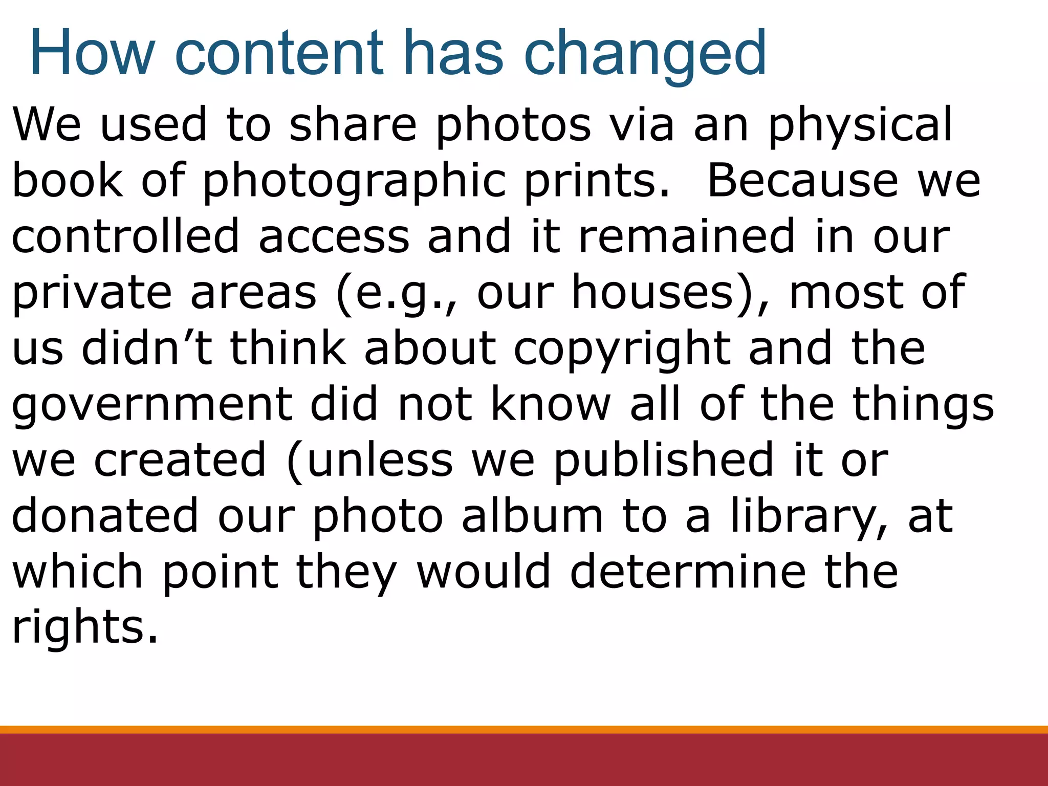 We used to share photos via an physical
book of photographic prints. Because we
controlled access and it remained in our
private areas (e.g., our houses), most of
us didn’t think about copyright and the
government did not know all of the things
we created (unless we published it or
donated our photo album to a library, at
which point they would determine the
rights.
How content has changed
 